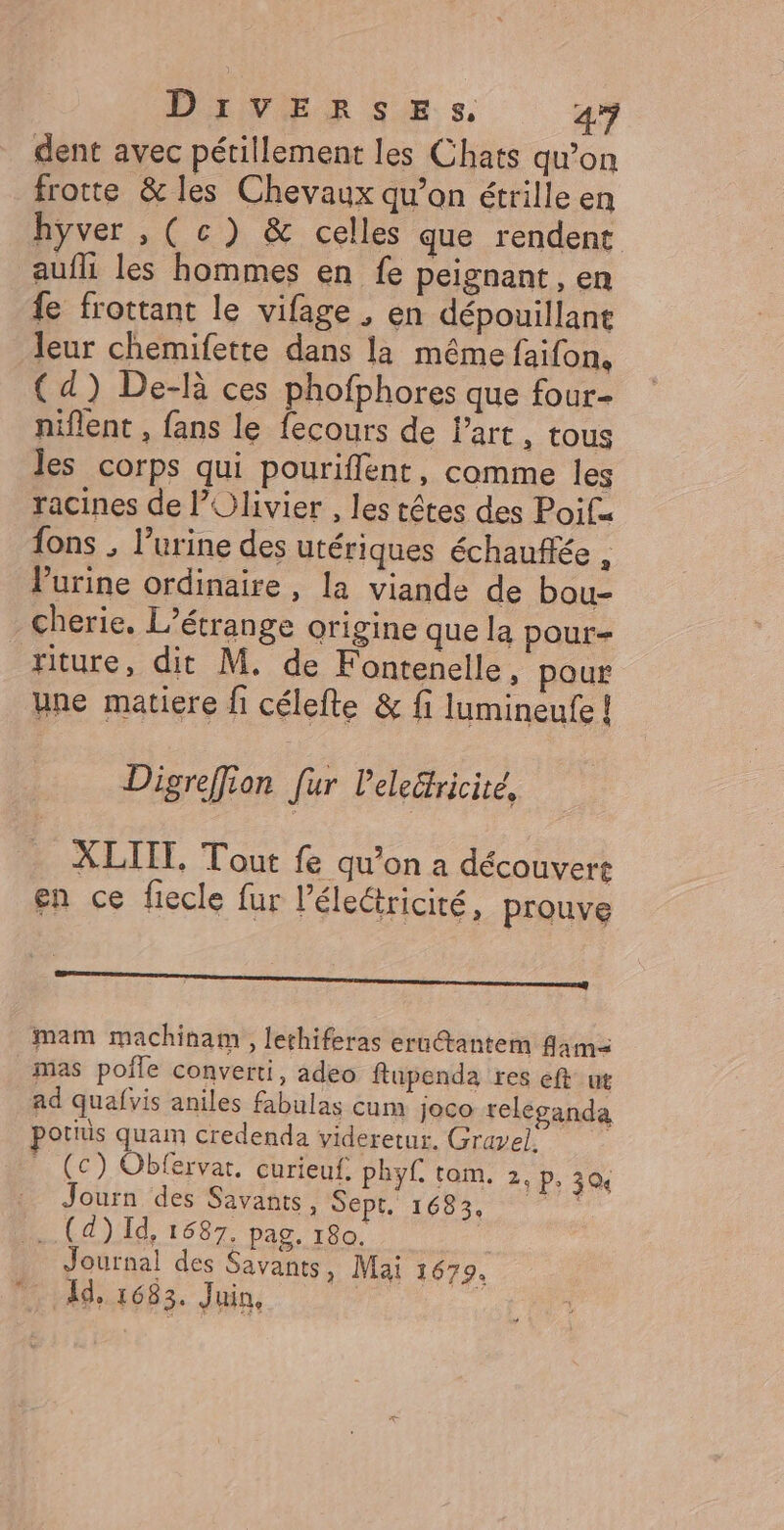 dent avec pétillement les Chats qu’on frotte &amp; les Chevaux qu’on étrille en hyver , (cc) &amp; celles que rendent aufli les hommes en fe peignant, en fe frottant le vifage ; en dépouillant leur chemifette dans la même faifon, { d) De-là ces phofphores que four niflent , fans le fecours de l’art, tous les corps qui pouriflent, comme les racines de l’Olivier , les têtes des Poif= {ons , l’urine des utériques échaufée , lurine ordinaire, la viande de bou- cherie. L'étrange origine que la pour riture, dit M. de Fontenelle, pour une matiere fi célefte &amp; fi lumineufe! Digreffion [ur leledricite, XLIIT. Tout fe qu’on a découvert en ce fiecle fur l’éleétricité, prouve mm mam machinam , lethiferas eru@tantem fama mas pofle converti, adeo ftupenda res eft ut ad quafvis aniles fabulas cum joco reléganda potiis quam credenda videretur. Gravel. _ (c) Obfervar. curieuf. phyf. tom. 2, p, 30, : Journ des Savants, DD 1683 + (4) Id, 1687. pag. 180. Journal des Savants, Mai 1679. Id, 1683. Juin,