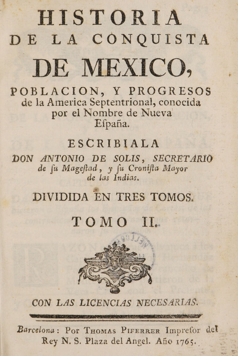 HISTORIA E LA CONQUISTA DE MEXICO, POBLACION, Y PROGRESOS de la America Septentrional, conocida por el Nombre de Nueva Efpaña. ESCRIBIALA DON ANTONIO DE SOLIS, SECRETARIO de fu Mageftad, y fu Cronifta Mayor de las Indias. DIVIDIDA EN TRES TOMOS. TOMO IL. CON LAS LICENCIAS NECESARIAS. Barcelona: Por Thomas PirerRER Impretor del a E Rey N. S. Plaza del Angel. Año 1765.