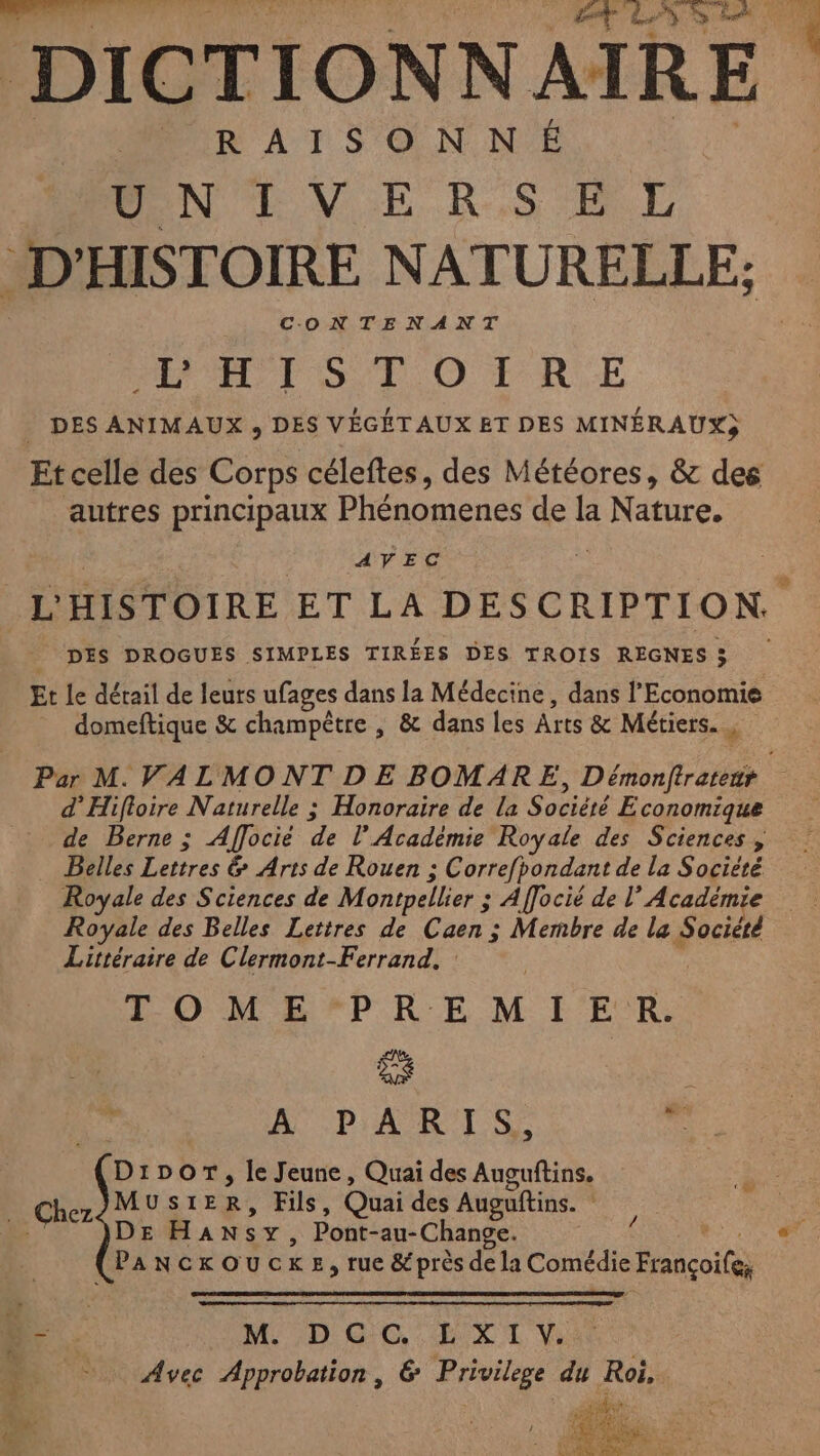 DICTIONNAIRE RAISONNÉ PONEVE K,S BE D’ HISTOIRE NATURELLE; CONTENANT El SR OTRUE DES ANIMAUX , DES VÉGÉT AUX ET DES MINÉRAUX) autres principaux Phénomenes de la Ne AVEC DES DROGUES SIMPLES TIRÉES DES TROIS REGNES 3 5 Et Le détail de leurs ufages dans la Médecine , dans l'Economie domeftique &amp; champêtre , &amp; dans les Arts &amp; Métiers. “ d’Hifloire Naturelle ; Honoraire de la Société Economique de Berne; Affocié de l’Académie Royale des Sciences , > _ Belles Lettres &amp; Arts de Rouen ; Correfbondant de la Société Royale des Sciences de M ontpellier ; Afocié de l’Académie Royale des Belles Lettres de Caen ; Membre de la Société Littéraire de Clermont-Ferrand. TOME PAM EEE) A PARIS, . D IDOT, le Jeune, Quai des arm _ Chez MUSIE R, Fils, Quai des Auguftins. : DE HAN s ms Pont-au-Change. (Pancrouc K E, rue &amp; près de la Comédie François D - M DGC:ELXI V. &amp; ET Avec Approbation , G Privilege du ee F7 Re