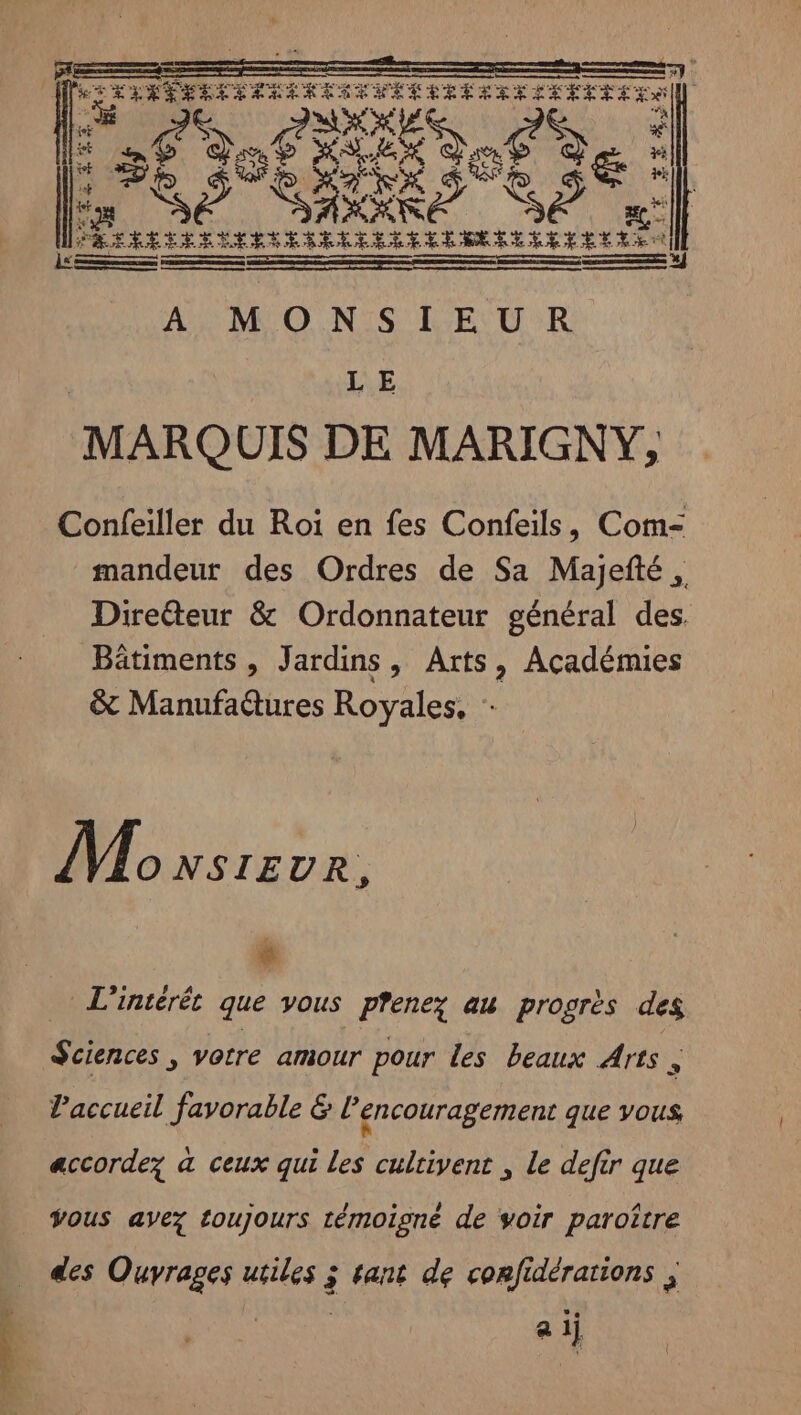 4h ose de | C2 È LS 56 of AU dos à &amp; À # a SE ARE Se à | PROPRES PER PARA A ERA ÀA MONSIEUR LE MARQUIS DE MARIGNY, Confeiller du Roi en fes Confeils, Com- mandeur des Ordres de Sa Majefté, Direéteur &amp; Ordonnateur général des. Bâtiments , Jardins, Arts, Académies &amp; Manufadures Royales, Monsreve. # L'intérét que vous pfenez au progrès des Sciences , votre amour pour les beaux Arts È l'accueil favorable &amp; l’encouragement que vous accordez à ceux qui Les cultivent , le defir que Vous avez toujours témoigné de voir paroître des nes ire 3 tant de confidérations ; a 1 l
