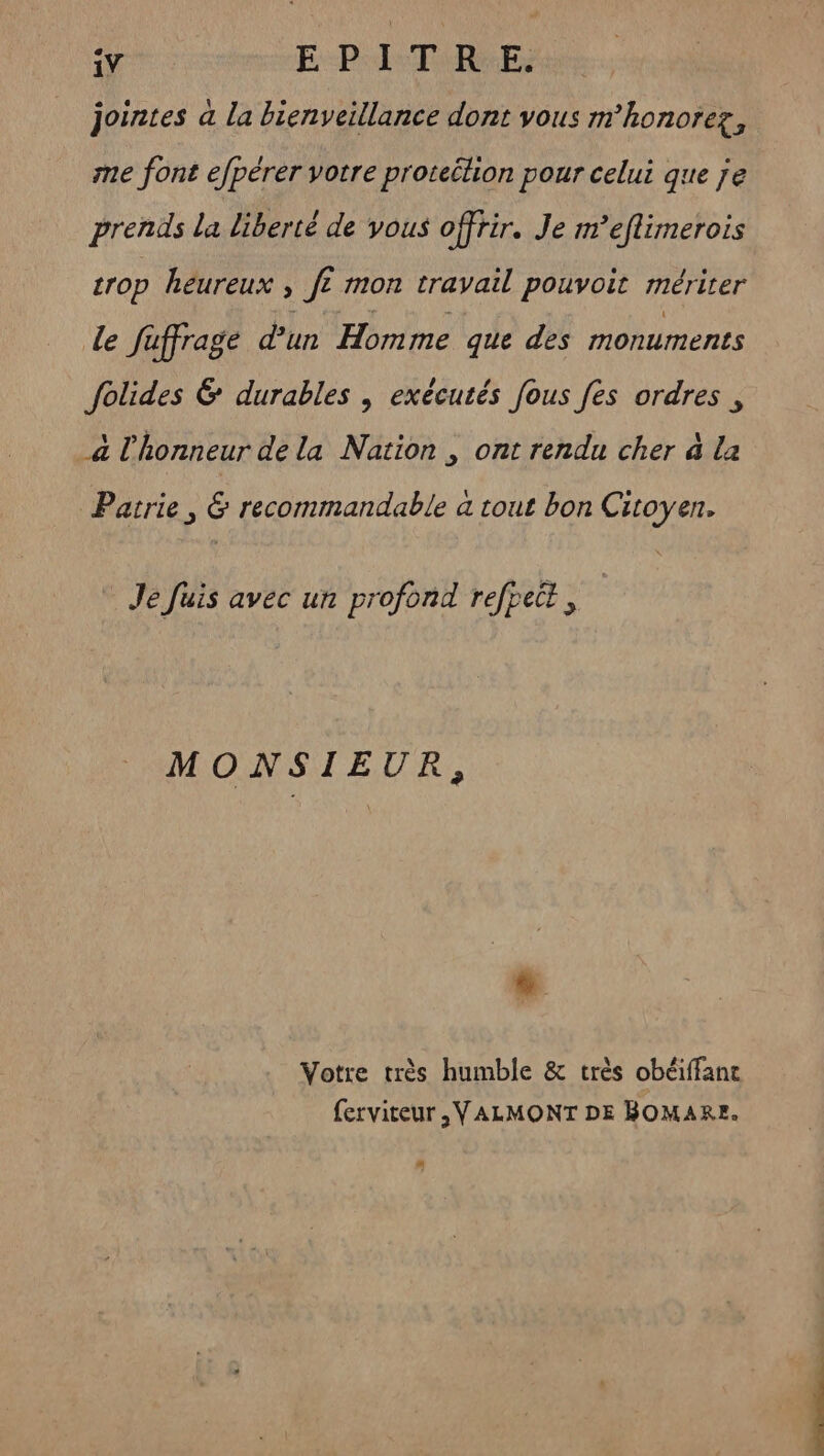 jointes a la bienveillance dont vous mhonorez, me font efpérer votre proteilion pour celui que je prends la liberté de vous offrir. Je m’eflimerois crop heureux , Je £ mon travail pouvoit mérirer le faffrage d’un Homme que des monuments folides & durables , exécutés fous fes ordres , a l'honneur de la Nation , ont rendu cher à La Patrie, & recommandable a tout bon Citoyen. Je Juis avec un profond refpet, MONSIEUR, L7 Votre très humble & très obéiffanc ferviteur ,VALMONT DE BOMAR=. #