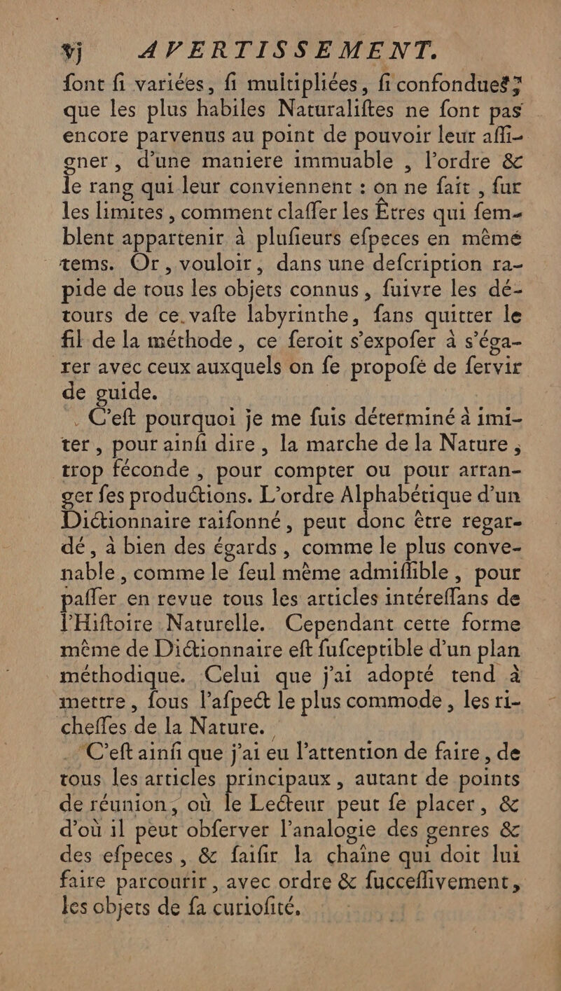 font fi variées, fi muitipliées, fi confondues? que les plus habiles Naturaliftes ne font pas encore parvenus au point de pouvoir leur afi- gner , d’une maniere immuable , l’ordre & le rang qui leur conviennent : on ne fait , fur les limites , comment claffer les Êtres qui fem- blent appartenir à plufieurs efpeces en mêmé _æems. Or, vouloir, dans une defcription ra- pide de tous les objets connus, fuivre les dé- tours de ce. vafte labyrinthe, fans quitter le fil de la méthode, ce feroit s’expofer à s’éga- rer avec ceux auxquels on fe propolé de fervir de guide. . C'eft pourquoi je me fuis déterminé à imi- ter, pour ainf dire, la marche de la Nature, trop féconde , pour compter ou pour arran- ger fes productions. L'ordre Alphabétique d’un Dictionnaire raifonné , peut donc être regar- dé, à bien des égards, comme le plus conve- nable , comme le feul mème admifhible , pour pafler en revue tous les articles intéreffans de lHiftoire Naturelle. Cependant cette forme même de Diionnaire eft fufceptible d’un plan méthodique. Celui que j'ai adopté tend à mettre , fous l’afpeét le plus commode, les ri- cheffes de la Nature. … C'eft ainñ que j'ai eu l’attention de faire , de tous les articles principaux , autant de points de réunion, où fe Lecteur peut fe placer, & d’où il peut obferver l’analogie des genres & des efpeces , & faifir la chaine qui doit lui faire parcourir , avec ordre & fucceflivement, les objets de fa curiofité,