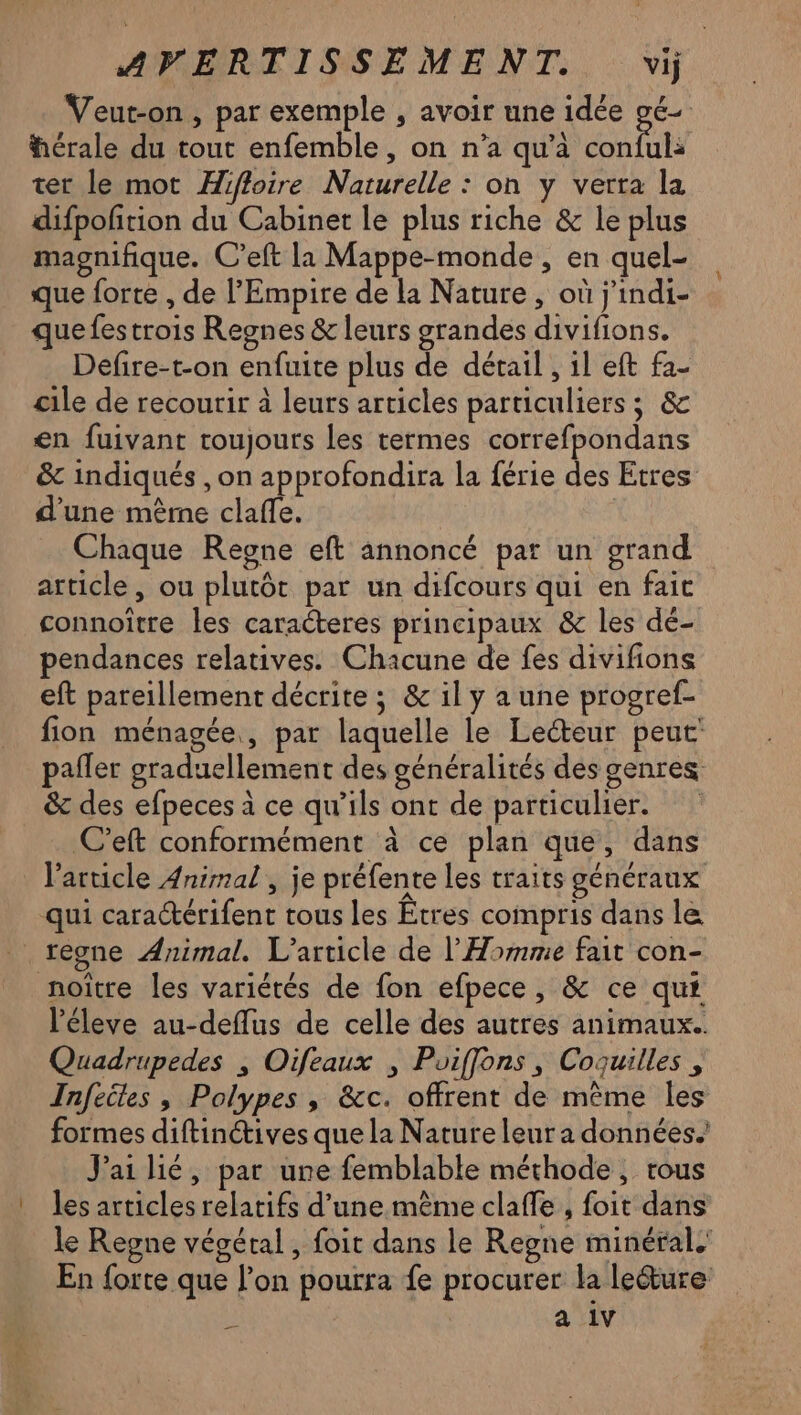 Veut-on , par exemple , avoir une idée gé- férale du tout enfemble, on n’a qu'à Pt ter le mot Hiffoire Naturelle : on y verra la difpoftion du Cabinet le plus riche & le plus magnifique. C’eft la Mappe-monde , en quel- que forte , de l'Empire de la Nature, où j'indi- quefestrois Regnes & leurs grandes divifions. Defire-t-on enfuite plus de détail , 1l eft fa- cile de recourir à leurs articles particuliers ; & en fuivant toujours les termes correfpondans & indiqués , on approfondira la férie des Etres d’une mère clafle. Chaque Regne eft annoncé par un grand article, ou plutôt par un difcours qui en fait connoître les caracteres principaux & les dé- pendances relatives. Chacune de fes divifions eft pareillement décrite ; & il y a une progref- fion ménagée, par laquelle le Lecteur peut pañler graduellement des généralités des genres &c des efpeces à ce qu’ils ont de particulier. C'eft conformément à ce plan que, dans l’article Animal , je préfente les traits généraux qui cara@érifent tous les Étres compris dans le teone Animal. L'article de l'Homme fait con- noître les variétés de fon efpece, & ce qui l'éleve au-deflus de celle des autres animaux. Quadrupedes , Oifeaux , Poiffons, Coquilles , Infeiles , Polypes , &c. offrent de même les formes diftinives que la Nature leur a données. Jai lié, par une femblable méthode, trous les articles relatifs d’une même claffe , foit dans le Regne végétal , foit dans le Regne minéral. En forte que l’on pourra fe procurer la leéture È a 1v