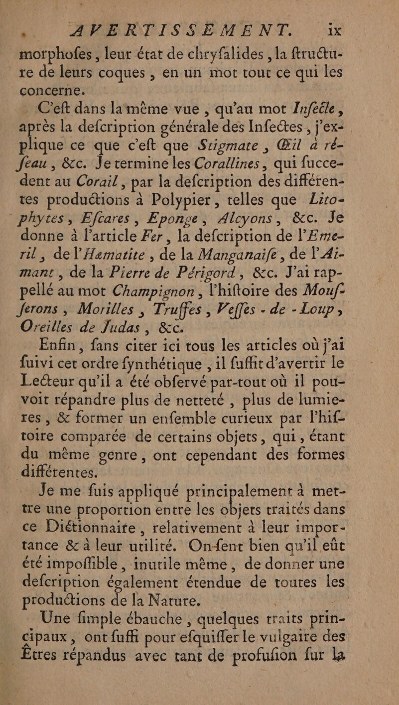 APR SSEMENT. 1x morphofes , leur état de chryfalides , la ftruétu- _re de leurs coques , en un mot tout ce qui les concerne. .C’eft dans lamème vue , qu’au mot Jnfecle, après la defcription générale des Infectes , j'ex2 phique ce que c’eft que Srigmate , Œil a ré- Jeau , &c. Je termine les Corallines, qui fucce- dent au Corail , par la defcription des différen- tes produétions à Polypier, telles que Liro- * phytes, Efcares , Eponge, Alcyons, &c. Je donne à l’article Fer, la defcription de l’Eme- ril, de l’Hermatite , de la Manganaife , de V'Ai- mant , de la Pierre de Périgord, &c. J'ai rap- pellé au mot Champignon , l'hiftoire des Mou/f- Jerons ; Morilles , Truffes , Veffes - de - Loup, Oreilles de Judas, &c. Enfin, fans citer ici tous les articles où j'ai fuivi cet ordre fynthétique , il fuffit d’avertir le Lecteur qu’il a été obfervé par-tout où il pou- voit répandre plus de netteté , plus de lumie- res, & former un enfemble curieux par lhif- toire comparée de certains objets, qui, étant du même genre, ont cependant des formes ” différentes. Je me fuis appliqué principalement à met- tre une proportion entre les objets traités dans ce Diétionnaite , relativement à leur impor- tance & à leur utilité. Onfent bien qu'il eût été impoñfible , inutile même, de donner une defcription également étendue de toutes les productions de la Nature. | NT Une fimple ébauche , quelques traits prin- cipaux, ont fuff pour efquifler le vulgaire des _Etres répandus avec tant de profufon fur la