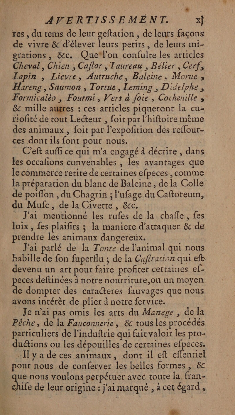 + AVERTISSEMENT. res , du tems de leur geftation , de leurs façons de vivre & d’élever leurs petits, de leurs mi- grations , &c. Quelon confulre les articles Cheval , Chien , Caftor , Taureau , Bélier, Cerf, Lapin , Lieyre, Autruche, Baleine, Morue ; Hareng , Saumon , Tortue, Leming , Dixelphe, Formicaléo , Fourmi, Vers a foie , Cochenille & mille augres : ces articles piqueront la cu- rofité de tout Lecteur , foit par l’hiftoire même des animaux , foit par l’expofition des reflour- ces dont ils font pour nous. C'eft auffi ce qui m'a engagé à décrire, dans les occafions convenables , les avantages que le commerce retire de certaines efpeces , comme la préparation du blanc de Baleine, de la Colle de poiflon , du Chagrin ; lufage du Caftoreum, du Mufc, de la Civette, &c. J'ai mentionné les rufes de la chafle, fes loix, fes plaifirs 3 la maniere d'attaquer & de prendre les animaux dangereux. J'ai parlé de la Tonte de l'animal qui nous babille de fon fuperflu ; de la Caffration qui eft: devenu un art pour faire profirer certaines ef- peces deftinées à notre nourriture,ou un moyen de dompter des caracteres fauvages que nous avons intérêt de plier à notre fervice. . Je n'ai pas omis les arts du Manege , de la. Pêche, de la Fauconnerie, & tous les procédés particuliers de l’induftrie qui fait valoir les pro- duétions ou les dépouilles de certaines efpeces. Il y a de ces animaux, dont il eft re pour nous de conferver les belles formes , & que nous voulons perpétuer avec toute la fran- chife de leur origine : j'ai marqué , à cet égard, EM