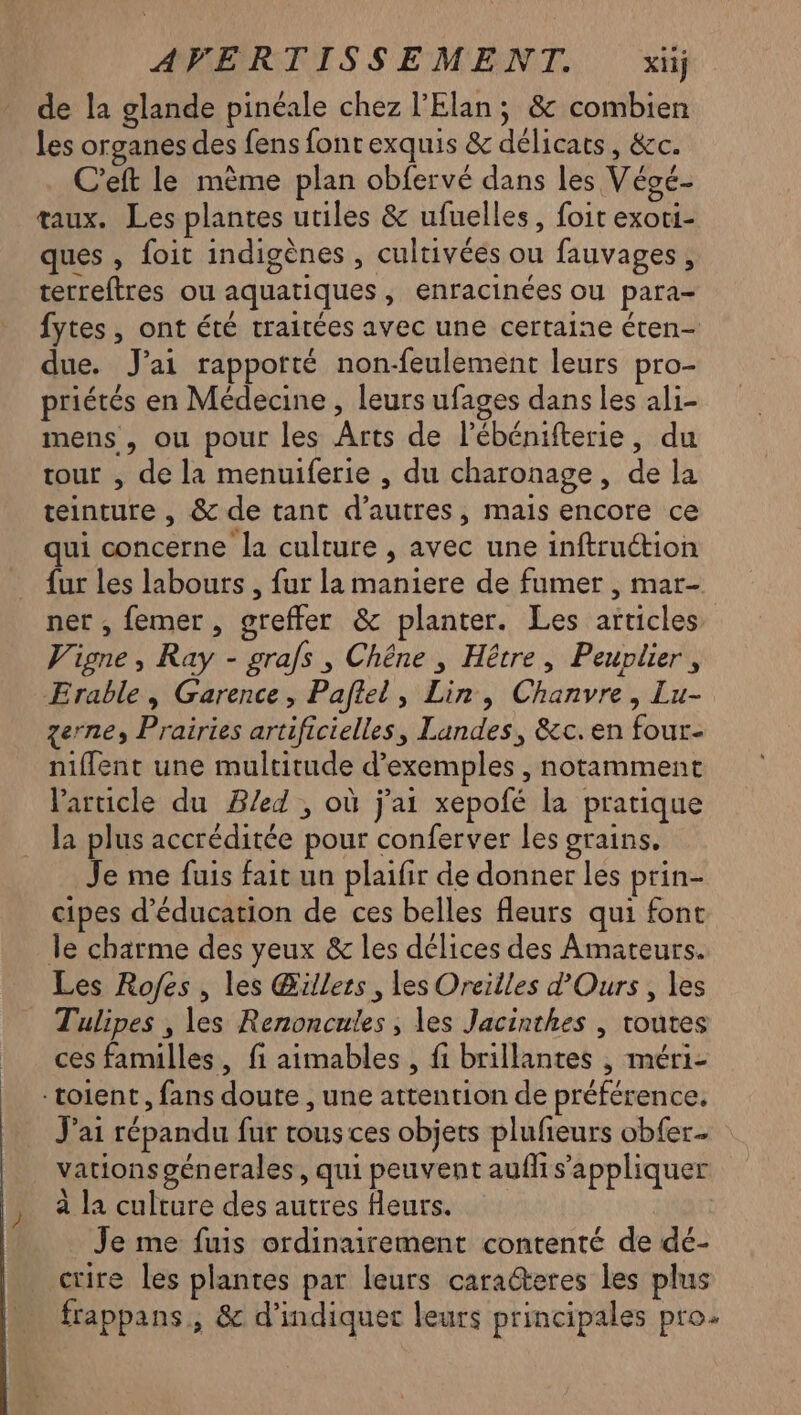de la glande pinéale chez l’Elan; & combien les organes des fens fonrexquis & délicats, &c. C’eft le mème plan obfervé dans les Végé- taux. Les plantes utiles & ufuelles, foit exoti- ques , foit indigènes , cultivées ou fauvages, terreftres ou aquatiques, enracinées ou para fytes , ont été traitées avec une certaine éten- due. J'ai rapporté non-feulement leurs pro- priétés en Médecine , leurs ufages dans les ali- mens , ou pour les Arts de l’ébénifterie, du tour , de la menuiferie , du charonage, de la teinture , & de tant d’autres, mais encore ce qui concerne la culture , avec une inftruction {ur les labours , fur la maniere de fumer , mar- net , femer , greffer & planter. Les articles Vigne, Ray - grafs , Chêne , Hêtre, Peuplier, Erable, Garence, Pafiel, Lin, Chanvre, Lu- zerne, Prairies artificielles, Landes, &c. en four- nifflent une multitude d’exemples , notamment Varucle du B/ed , où j'ai xepofé la pratique la plus accréditée pour conferver Les grains. Je me fuis fait ua plaifir de donner les prin- cipes d'éducation de ces belles fleurs qui font le charme des yeux & les délices des Amateurs. Les Rofes , les Œüllers, les Oreilles d'Ours, les Tulipes , les Renoncules , les Jacinthes | toutes ces familles, fi aimables , fi brillantes , méri- -toient, fans doute , une attention de préférence. J'ai répandu fur tous ces objets plufieurs obfer. vations génerales, qui peuvent auflis’appliquer à la culture des autres leurs. Je me fuis ordinairement contenté de dé- crire les plantes par leurs caraëteres les plus frappans, & d'indiquet leurs principales pro.