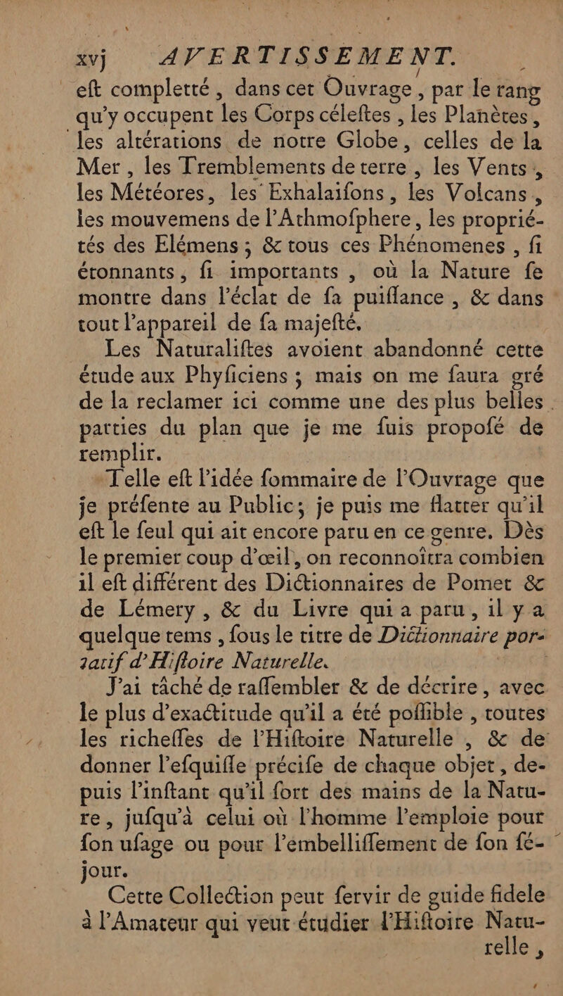_eft completté, dans cer Ouvrage, par le rang qu'y occupent les Corps céleftes , les Planètes, les altérations de notre Globe, celles de la Mer , les Tremblements deterre , les Vents, les Météores, les Exhalaifons , les Volcans, les mouvemens de PAthmofphere, les proprié- tés des Elémens ; &amp; tous ces Phénomenes , fi étonnants, fi importants , où la Nature fe montre dans l'éclat de fa puiflance , &amp; dans tout l'appareil de fa majefté, Les Naturaliftes avoient abandonné cette étude aux Phyficiens ; mais on me faura gré de la reclamer ici comme une des plus belles. parties du plan que je me fuis propofé de remplir. Telle eft l'idée fommaire de lOuvrage que je préfente au Public; je puis me flatter qu'il eft le feul qui ait encore paru en ce genre. Dès le premier coup d’œ1l, on reconnoïtra combien 1l eft différent des Dictionnaires de Pomet &amp; de Lémery , &amp; du Livre quia paru, ilya quelque tems , fous le titre de Dictionnaire por zarif d'Hifloire Naturelle. MA J'ai tâché de raflembler &amp; de décrire, avec le plus d’exactitude qu'il a été poffible , routes les richefles de l’'Hiftoire Naturelle |, &amp; de: donner l’efquifle précife de chaque objet, de- puis l’inftant qu’il fort des mains de la Natu- re, jufqu'à celui où l'homme l’emploie pour fon ufage ou pour l’embelliffement de fon {- jour. Cette Collection peut fervir de guide fidele à l’'Amateur qui veut étudier l'Hiftoire Natu- relle,