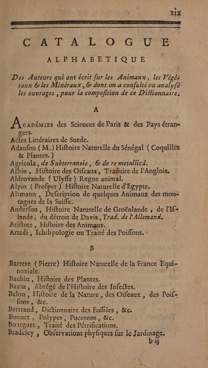 CUA TT À L'O,G'U'E | ALPHABETIQUE Des Auteurs qui ont écrit [ur les Animaux, les Végés taux &amp; les Minéraux, 6 dont on a confulté ou analyfe les ouvrages , pour la compofition de ce Diflionnaire, A PA AD Eirrss des Sciences de Paris &amp; des Pays étrans ers. | Ads Littéraires de Suede. | Adanfon ( M.) Hiftoire Naturelle du Sénégal ( Coquilles &amp; Plantes.) Acricola, de Subterraneis, 6 de re metallica. Albin, Hiftoire des Oifcaux, Traduite de l’Anglois. Aldrovande ( Ulyffe ) Regne animal. Alpin (Profper ) Hiftoire Naturelle d'Egypte. Altmann , Defcription de quelques Animaux des mon: tagnes de la Suiffe. Anderfon, Hiftoire Naturelle de Groënlande , de l'I- lande, du détroit de Davis, Trad, de l'Allemand, Ariftote , Hiftoire des Animaux. Artedi, Ichthyologie ou Traité des Poiflons. B Barrere (Pierre) Hiftoire Naturelle de la France Equi- noxiale. Bauhin, Hifloire des Plantes. Bazin, Abrégé de l'Hiftoire des Infectes. | Belon , Hiftoire de la Nature, des Oifeaux , des Poif- fons , &amp;c, Bertrand, Dictionnaire des Fofliles | &amp;c. Bonnet , Polypes, Pucerons, &amp;c. Bourguet, Traité des Pétrifications. : Bradeley ; Obfervarions phyfiques fur le Sn L 1}