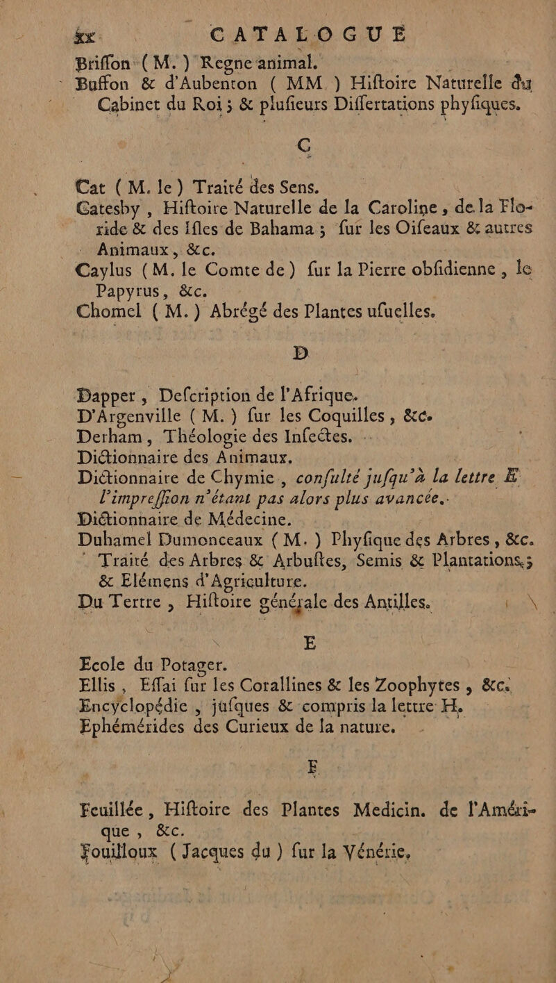 &x | CATAROGUE Briffon (M. ) Regne animal. - Buffon & d'Aubenton ( MM }) Hiftoire Naturelle du Cabinet du Roi ; & plufieurs Differtations phyfiques. G Cat (M. le) Traité des Sens. Gatesby , Hiftoire Naturelle de la Caroline, de la Flo- ride & des Ifles de Bahama ; fur les Oifeaux & autres . Animaux, &c. Caylus (M. le Comte de) fur la Pierre obfidienne , le Papyrus, &c. Chomel ( M.) Abrégé des Plantes ufuelles. D Dapper, Defcription de l'Afrique. D'Argenville ( M.) fur les Coquilles, &c. Derham, Théologie des Infeétes. Dictionnaire des Animaux. Diétionnaire de Chymie, confulté jufqu’à la lettre E l’impreffion n'étant pas alors plus avancée. Diétionnaire de Médecine. Duhamel Dumonceaux ( M.) Phyfique des Arbres, &c. Traité des Arbres & Arbuftes, Semis & Plantations,; & Elémens d'Agriculture. Du Tertre , Hiftoire générale des Antilles. pnN 4 E Ecole du Potager. Ellis, Effai fur les Corallines & les Zoophytes , &c. Encyclopédie , jufques & compris la lettre H. Ephémérides des Curieux de la nature. Feuillée, Hiftoire des Plantes Medicin. de l'Améri- que , &c. Fouilloux (Jacques du ) fur la Vénérie,
