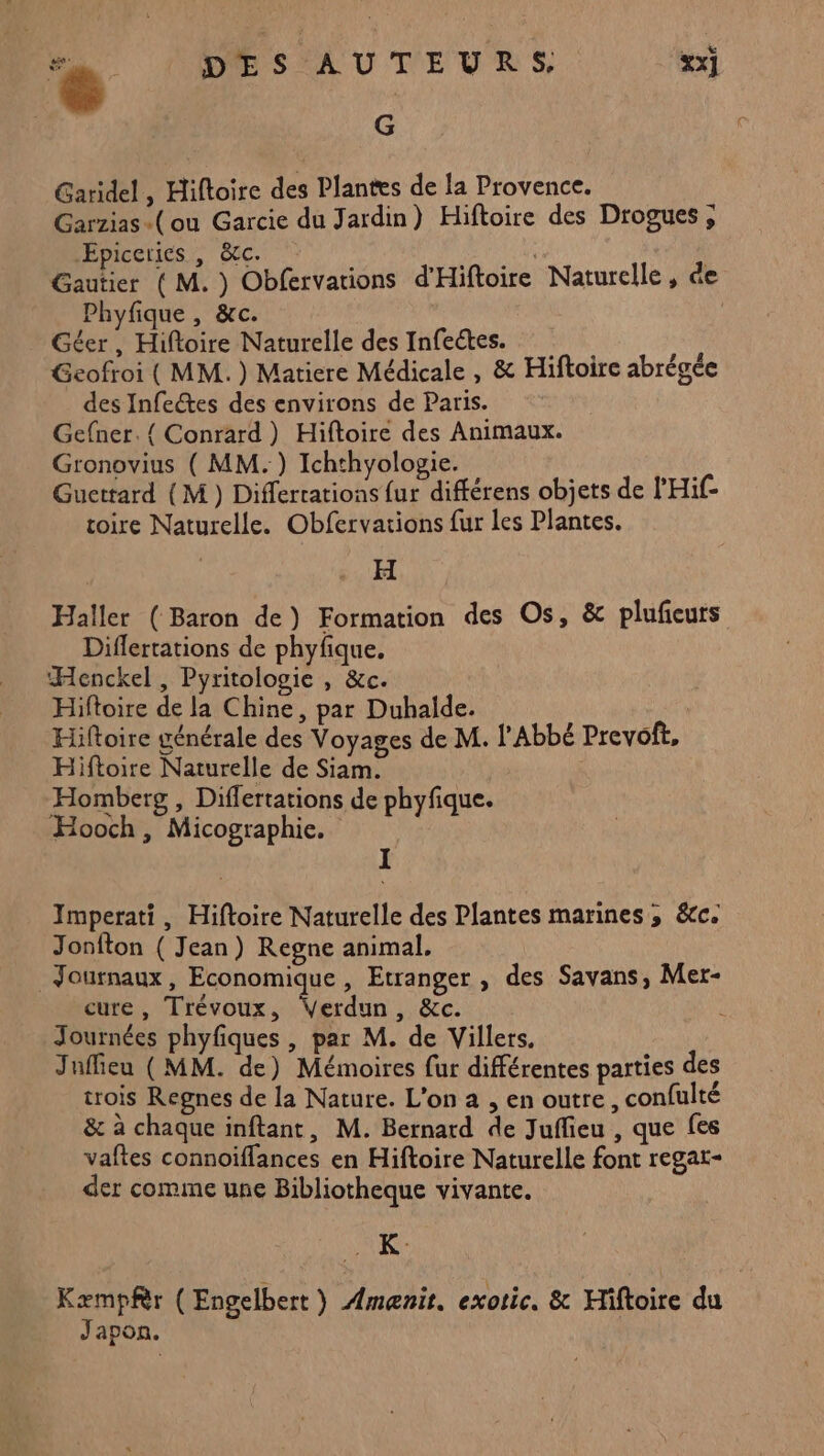 e DES AUTEURS, xx] G Garidel , Hiftoire des Plantes de la Provence. Garzias «(ou Garcie du Jardin) Hiftoire des Drogues , lÉpiceries,, doc. : Er Gautier ( M. ) Obfervations d'Hiftoire Naturelle, de Phyfique, &amp;c. _ Géer, Hifoire Naturelle des Infeckes. Gcofroi ( MM. ) Matiere Médicale , &amp; Hiftoire abrégée des Infectes des environs de Paris. Gefner.{ Conrard) Hiftoire des Animaux. Gronovius ( MM.) Ichthyologie. Guettard (M ) Differtations {ur différens objets de l'Hif- toire Naturelle. Obfervations fur les Plantes. H Haller (Baron de) Formation des Os, &amp; plufieurs Diflertations de phyfique. Henckel, Pyritologie , &amp;c. Hifloire de la Chine, par Duhalde. | Hiftoire générale des Voyages de M. l'Abbé Prevoft, Hiftoire Naturelle de Siam. Homberg , Differtations de phyfique. Hooch, Micographie. Imperati, Hiftoire Naturelle des Plantes marines ; &amp;c. Jonfton ( Jean) Regne animal. Journaux, Economique , Etranger , des Savans, Mer- cure, Trévoux, Verdun, &amp;c. Journées phyfiques , par M. de Villers, Jufieu (MM. de) Mémoires fur différentes parties des trois Regnes de la Nature. L'on a , en outre, confulté &amp; à chaque inftant, M. Bernard de Juffieu , que fes vaftes connoïffances en Hiftoire Naturelle font regat- der comme une Bibliotheque vivante. AK Kæmpfèr ( Engelbert) Amænit. exotic. &amp; Hiftoire du Japon.