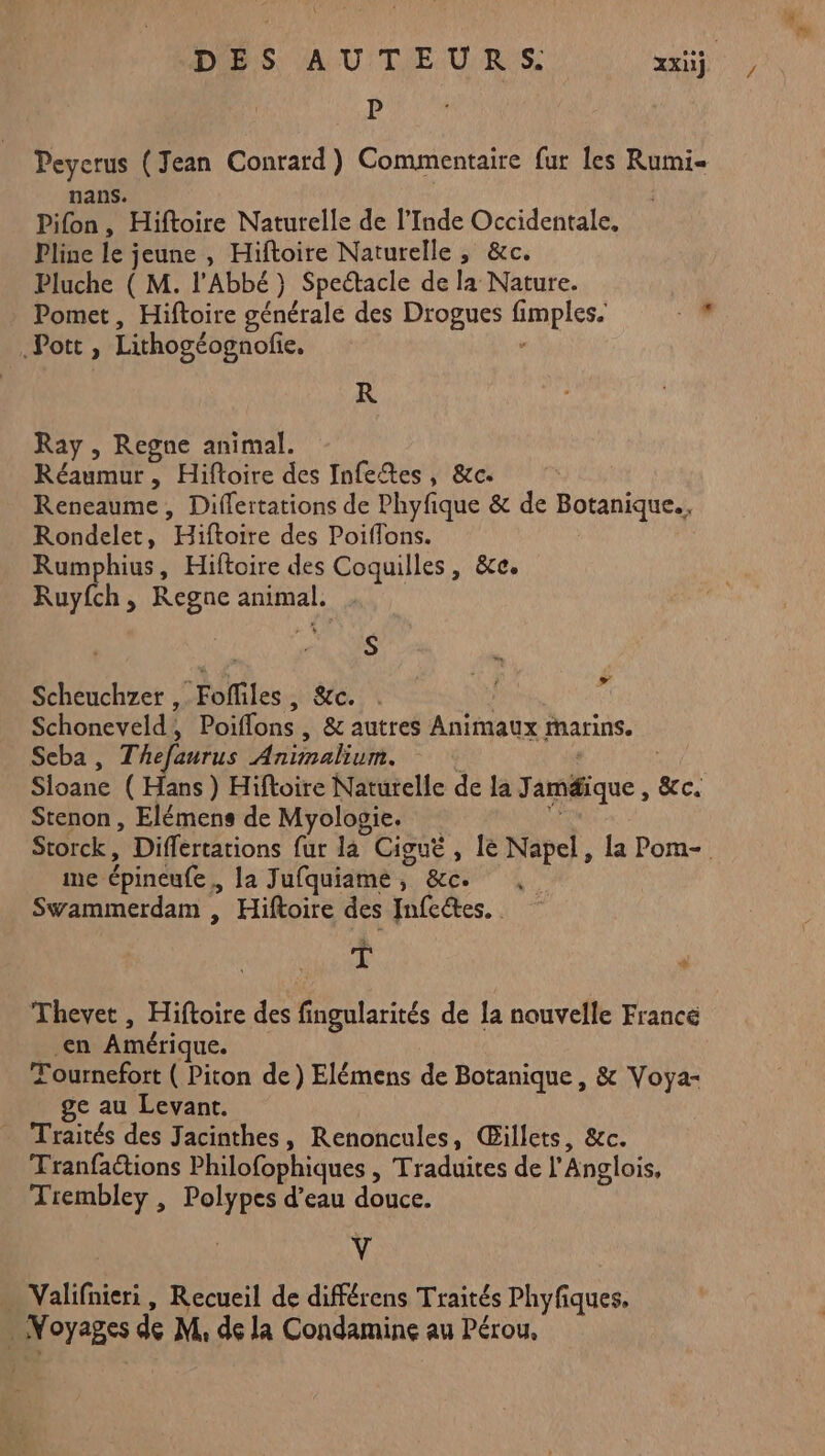 P Peyerus (Jean Conrard) Commentaire fur les Rumi« nans. Pifon, Hiftoire Naturelle de l’Inde Occidentale, Pline 1e jeune , Hiftoire Naturelle , &c. Pluche ( M. l'Abbé} Spectacle de la Nature. Pomet, Hiftoire générale des Drogues fi LE M Pott, Lithogéognofie, R Ray , Regne animal. Réaumur , Hiftoire des Infeftes, &c. | Reneaume , Differtations de Phyfique & de Botanique, Rondelet, HoNe des Poiflons. Rumphius, Hiftoire des Coquilles, &e. Ruyfch, Regne ne et S Scheuchzer , Fofliles, &c. d Schoneveld, Poiflons, & autres Animaux Marins. Seba , Thefanrus oaho Sloane ( Hans ) Hiftoire Naturelle de la J améique, &c. Stenon , Elémens de Myologie. me épincufe , la Jufquiame, &c. Swammerdam , Hiftoire des Infeétes. . si ‘ Thevet , Hiftoire des né de la nouvelle France en Amérique. Tournefort ( Piton de) Elémens de Botanique , & Voya- ge au Levant. _ Traités des Jacinthes, Renoncules, Gillets, &c. Tranfactions Philofophiques | Traduites de l'Anglois, Tiembley , Polypes d’eau douce. y … Valifnieri, Recueil de différens Traités Phyfiques, : Fils de M, de la Condamine au Pérou, /