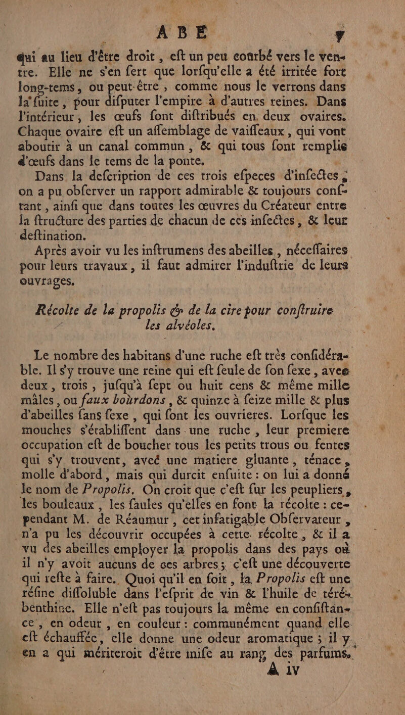 Le! | ABE UMR qui au lieu d'être droit , eft un peu conrbé vers le ven« tre. Elle ne s'en fert que lorfqu'elle à été irritée fort long-tems, ou peut-être , comme nous le verrons dans la foire , pour difputer l'empire &amp; d’autres reines. Dans l'intérieur, les œufs font diftribués en. deux ovaires. Chaque ovaire eft un affemblage de vaiffeaux , qui vont aboutit à un canal commun, &amp; qui tous font remplie d'œufs dans le tems de la ponte. Dans la defcriprion de ces trois efpeces d’infeétes , on a pu obferver un rapport admirable &amp; toujours conf- tant , ainfi que dans toutes les œuvres du Créateur entre la ftruéture des parties de chacun de ces infectes, &amp; leur deftination. Ge Après avoir vu les inftrumens des abeilles, néceffaires pour leurs travaux, il faut admirer l'induftrie de leurs ouvrages. Récolte de la propolis é> de la cire pour conftruire À les alvéoles. Le nombre des habitans d’une ruche eft très confidéra- ble. Il s'y trouve une reine qui eft feule de fon fexe , aveæ deux, trois , jufqu’à fept ou huit cens &amp; même mille mâles , ou faux boërdons , &amp; quinze à feize mille &amp; plus d’abeilles fans fexe , qui font les ouvrieres. Lorfque les mouches s'érabliffent dans une ruche , leur premiere occupation eft de boucher tous les petits trous ou fentes qui s'y trouvent, aveé une matiere gluante, ténace, molle d'abord, mais qui durcit enfuite : on lui a donné le nom de Propolis, On croit que c’eft fur les peupliers, les bouleaux , les faules qu'elles en font la récolte : ce- pendant M. de Réaumur , cetinfatigable Obfervateur , n'a pu les découvrir occupées à cette. récolte, &amp; il a vu des abeilles employer la propolis dans des pays où il n'y avoit aucuns de ces arbres; c’eft une découverte. qui refte à faire. Quoi qu'il en foit , la Propolis eft une réfine diffoluble dans l’efprit de vin &amp; l'huile de téré benthine. Elle n’eft pas toujours la même en confiftan- ce, en odeur , en couleur: communément quand elle cit échauffée, elle donne une odeur aromatique ; il y. en à qui mériteroit d'être inife au rang Fe parfums.
