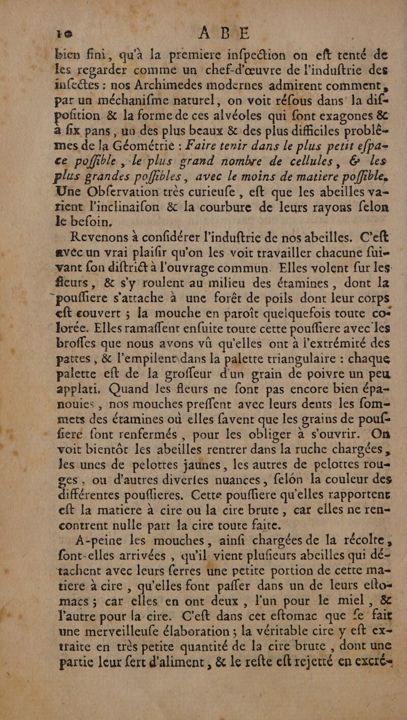 | ps # re A'BAE | bien fini, qu'à la premiere infpe@tion on eft tenté de es regarder comme un chef-d'œuvre de l'induftrie des infectes : nos Archimedes modernes admirent comment, par un méchanifme naturel, on voit réfous dans’ la dif- poñtion & la forme de ces alvéoles qui font exagones & à fix pans , no des plus beaux & des plus difficiles problé- mes de la Géométrié : Faire tenir dans le plus petit efpa- ce poffible , le plus grand nombre de cellules, & Les plus grandes poffibles, avec le moins de matiere poffible, Une Obfervation très curieufe , eft que les abeilles va- tient l'inclinaifon & la courbure de leurs rayons felon le befoin, Revenons à confidérer l’induftrie de nos abeilles. C’eft avécun vrai plaifir qu'on les voit travailler chacune fui vant fon diftriét à l'ouvrage commun. Elles volent fur les: fleurs, & s'y roulent au milieu des étamines, dont la “poufliere s'attache à une forêt de poils dont leur corps eft couvert ; la mouche en paroît quelquefois toute co< lorée. Elles ramaffent enfuite toute cette poufliere avec les broffes que nous avons vü qu'elles ont à l'extrémité des pattes , & l'empilent dans la palette triangulaire : chaque palette eft de la groffeur d'un grain de poivre un peu applati, Quand les fleurs ne font pas encore bien épa- nouies , nos mouches preffent avec leurs dents les fom- mets des étamines où elles favent que les grains de pouf= fieré font renfermés , pour les obliger à s'ouvrir. On voit bientôt les abeilles rentrer dans la ruche chargées, les unes de pelottes jaunes, les autres de pelotres rou= es, où d’autres divérfes nuances, felon la couleur des différentes pouflieres. Cette pouffiere qu’elles rapportent eft la matiere à cire ou la cire brute, car elles ne ren- contrent nulle part la cire toute faite. A-peine les mouches, ainfi chargées de la récolte, font-elles arrivées , qu'il vient plufñeurs abeilles qui dé- tachent avec leurs ferres une petite portion de cette ma- tiere à cire , qu'elles font pafler dans un de leurs elto- macs ; car elles en ont deux , l’un pour le miel, & l'autre pour la cire. C'eft dans cet eftomac que fe fait une merveilleufe élaboration ; la véritable cire y eft ex- traite en très petite quantité de la cire brute , dont une partic leur fert d’aliment, & le refte eft rejetté en excrés=
