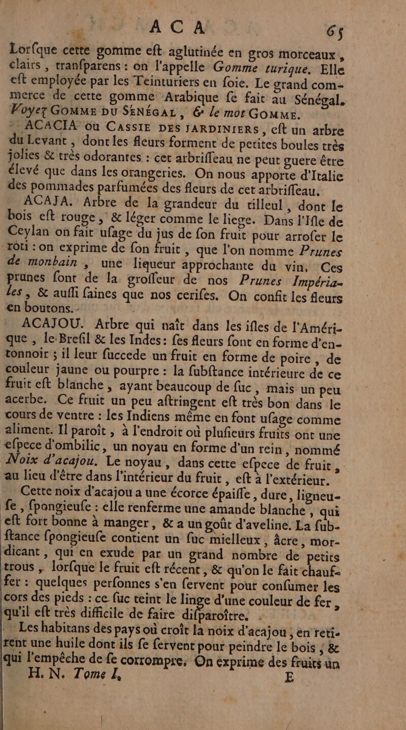 + ACA 6$ * Lorfque cette gomme eft aglutinée en gros morceaux , clairs , tranfparens : on l'appelle Gomme turique. Elle eft employée par les Teinturiers en foie. Le grand com- merce de cette gomme Arabique fe fait au Sénégal. Voyez Gomme pu SENEGAL, © le mor Gomme. . ACACIA où CAssIE DES JARDINIERS, eft un arbre du Levant , dont les fleurs forment de petites boules très jolies &amp; très odorantes : cet arbriffeau ne peut guere être élevé que dans les orangeries. On nous apporte d'Italie des pommades parfumées des fleurs de cet atbriffeau. ACAJA. Arbre de la grandeur du tilleul , dont le bois eft rouge , &amp; léger comme le liege. Dans l'Ile de Ceylan on fait ufage du jus de fon fruit pour arrofet le “Tôti : on exprime de fon hi , que l'on nomme Prunes de monbain , une liqueur approchante du vin, Ces prunes font de la groffeur de nos Prunes Tmpéria- les , &amp; aufli faines que nos cerifes. On confit les fleurs en boutons. - ACAJOU. Arbre qui naît dans les ifles de l'Améri- que , le-Brefil &amp; les Indes: fes fleurs font en forme d’en- tonnoir ; il leur fuccede un fruit en forme de poire , de couleur jaune ou pourpre : la fubftance intérieure de ce fruit eft blanche , ayant beaucoup de fuc, mais un peu acerbe. Ce fruit un peu aftringent eft très bon dans le cours de ventre : les Indiens même en font ufage comme aliment. Il paroït , à l'endroit où plufieurs fruits ont une efpece d'ombilic, un noyau en forme d'un rein, nommé Noix d’acajou. Le noyau, dans cette efpece de fruit au lieu d’être dans l’intérieur du fruit , eft à l'extérieur. Cette noix d'acajou a une écorce épaiffe, dure, ligneu- fe , fpangieufe : elle renferme une amande blanche , qui eft fort bonne à manger, &amp; a un goût d'aveline, La fub- ftance fpongieufe contient un fuc miclleux , âcre, mor- dicant , qui en exude par un grand nombre de petits trous ; lorfque le fruit eft récent , &amp; qu'on le fait‘chauf- fer : quelques perfonnes s'en fervent pour confumer les cors des pieds : ce fuc teint le linge d’une couleur de fer ; qu'il eft très difficile de faire difPérofcre, : Les habitans des pays où croît la noix d'acajou ; en reti. rent une huile dont ils fe fervent pour peindre le bois ; &amp;