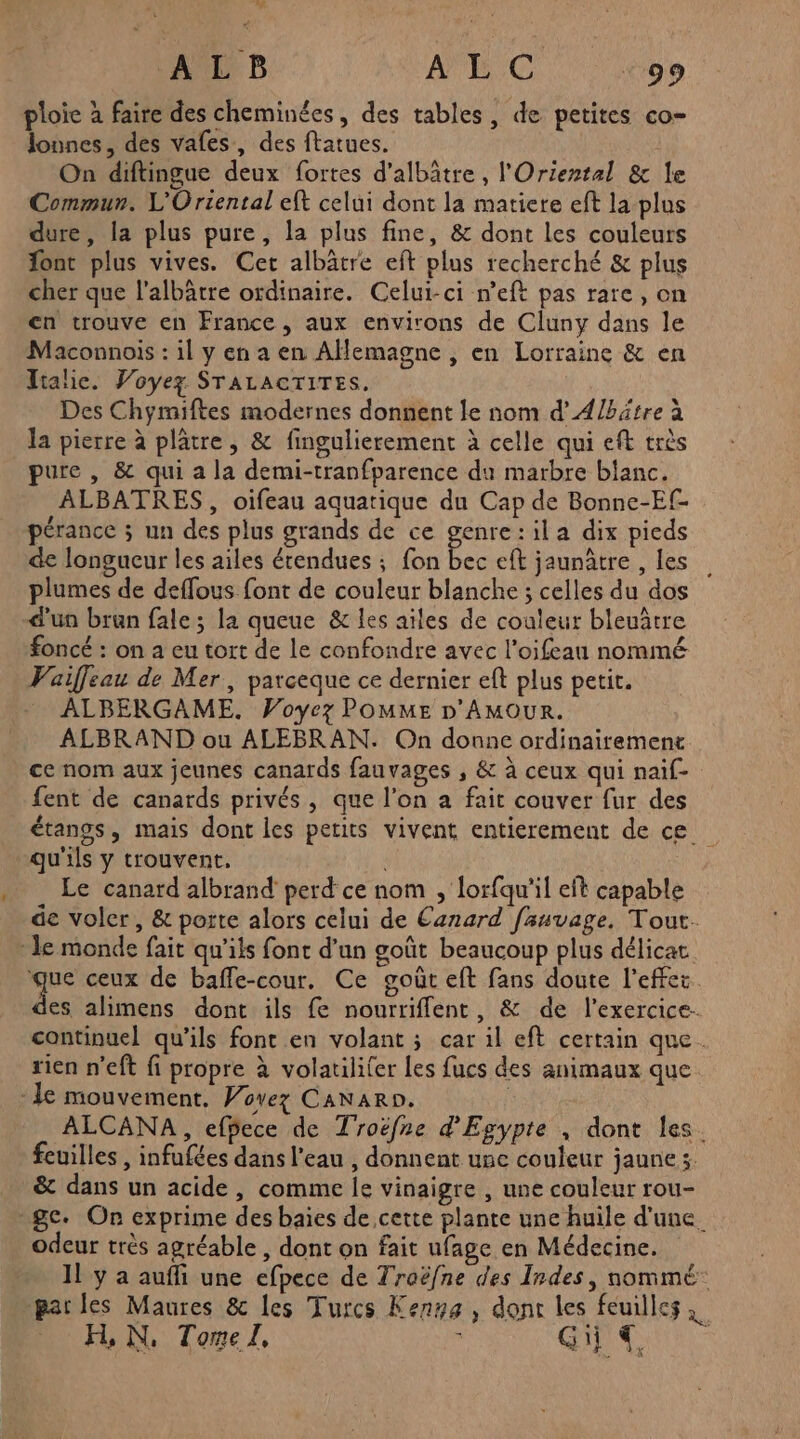 ALB WC co ploie à faire des cheminées, des tables, de petites co- lonnes, des vafes, des ftatues. On diftingue deux fortes d’albâtre , l'Oriental & le Commun. L'Oriental eft celui dont la matiere eft la plus dure, la plus pure, la plus fine, & dont les couleurs font plus vives. Cet albâtre eft plus recherché & plus cher que l'albâtre ordinaire. Celui-ci n’eft pas rare, on cn trouve en France, aux environs de Cluny dans le Maconnois : il y en a en Allemagne , en Lorraine & en Italie. Voyez STALACTITES. Des Chymiftes modernes donnent le nom d’A/bätre à la pierre à plätre, & fingulierement à celle qui eft très pure , & qui a la demi-tranfparence da marbre blanc. ALBATRES, oifeau aquatique du Cap de Bonne-Ef- pérance ; un des plus grands de ce genre:ila dix pieds de longueur les ailes étendues ; fon ne eft jaunâtre , les plumes de deffous font de couleur blanche ; celles du dos d'un brun fale; la queue & les aïles de couleur bleuâtre foncé : on a eu tort de Le confondre avec l’oifeau nommé Vaifleau de Mer, parceque ce dernier eft plus petit. ALBERGAME. Voyez POMME D'AMOUR. ALBRAND ou ALEBRAN. On donne ordinairement ce nom aux jeunes canards fauvages , & à ceux qui naif- fent de canards privés, que l’on a fait couver fur des étangs, mais dont les petits vivent entierement de ce qu'ils y trouvent, Le canard albrand perd ce nom , lorfqu'il eft capable de voler, & porte alors celui de Canard fauvage, Tout. le monde fait qu'ils font d’un goût beaucoup plus délicat 5 ceux de baffe-cour. Ce goût eft fans doute l’effez. des alimens dont ils fe nourriffent, & de l'exercice. continuel qu’ils font en volant ; car il eft certain que. rien n'eft fi propre à volatiliter Les fucs des animaux que - le mouvement. Wovez CaNaro. | ALCANA , efbece de Troëfne d'Egypte , dont les. feuilles, infufées dans l’eau , donnent une couleur jaune ;. & dans un acide, comme le vinaigre , une couleur rou- ge. On exprime des baies de cette plante une huile d'une. odeur très agréable , dont on fait ufage en Médecine. 11 y a auffi une efpece de Traëfne des Indes, nommé parles Maures & les Turcs Kenys, dont les feuilles DUR Tor: eee CAC