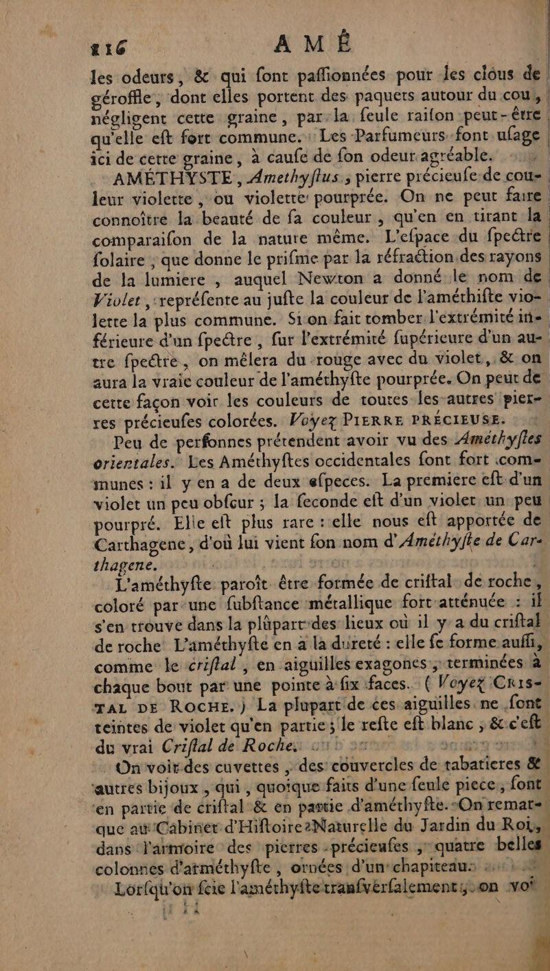 les odeurs, &amp; qui font paflionnées pour les clous de gérofhie , ‘dont elles portent des paquets autour du cou, négligent cette graine, par.la feule raifon peut-être qu'elle eft fort commune. : Les Parfumeurs-font ufage ici de cette graine, à caufe de fon odeur agréable. ki AMÉTHYSTE, Amethyflus.; pierre précieufe-de cou. leur violette , ou violette pourprée. On ne peut faire connoître la beauté de fa couleur , qu’en en tirant la. comparaifon de la nature même. L'efpace du fpectre folaire ; que donne le prifime par la réfraétion.des rayons de la lumiere , auquel Newton a donné le nom de. Vivlet ,:repréfente au jufte la couleur de l'amérhifte vio= Jette la plus commune. Sion fait romber l'extrémitéine. férieure d'un fpectre , fur l'extrémité fupérieure d’un au- tre fpectre, on mêlera du -rouge avec du violet, &amp; on aura la vraie couleur de l’améthyfte pourprée. On peur de cette façon voir les couleurs de toutes les-autres pier- res précieufes colorées. Voyez PIERRE PRÉCIEUSE. Peu de perfonnes prétendent avoir vu des Æmet/yfles orientales. Les Améthyftes occidentales font fort come munes : il y en a de deux efpeces. La premiere eft. d'un violet un peu obfcur ; la feconde eft d’un violer un peu pourpré. Elie eit plus rare : elle nous eft apportée de Carthagene, d'où Jui vient fon nom d’Amethyffe de Car thagene. | L'améthyfte paroît être formée de criftal. de roche, coloré par-une fubftance métallique fort atténuée : il s'en trouve dans la plüpart-des lieux où il ya du criftal de roche L'améthyfte en à la dureté : elle fe forme auffi, comme le criflal , en aiguilles exagones ; terminées à chaque bout par une pointe à:fix ‘faces. ( Voyez Crise raz DE RocHe.) La plupartide ces aiguilles. ne font teintes de violet qu'en partie; le refte eft blanc ; &amp;:c'eft du vrai Criflal de Roches 511 2: 1:67 331 : On voirdes cuvettes , des: couvercles de tabaricres &amp; autres bijoux , qui , quoique faits d'une feule piece., font. ‘en partie de criftal-&amp; en pastie d'améthyfte.-On remat=, que ai Cabinet d'HiftoirezNaturelle du J ardin du Roi, dans l'armoire des pierres -précieufes , quatre belles. colonnes d’atméthyfte , ornées d’un‘chapiteau: 24: 5. Lorfqh'oi fie l'améthyftetranfvérfalementy-on voi CRT À L , ;