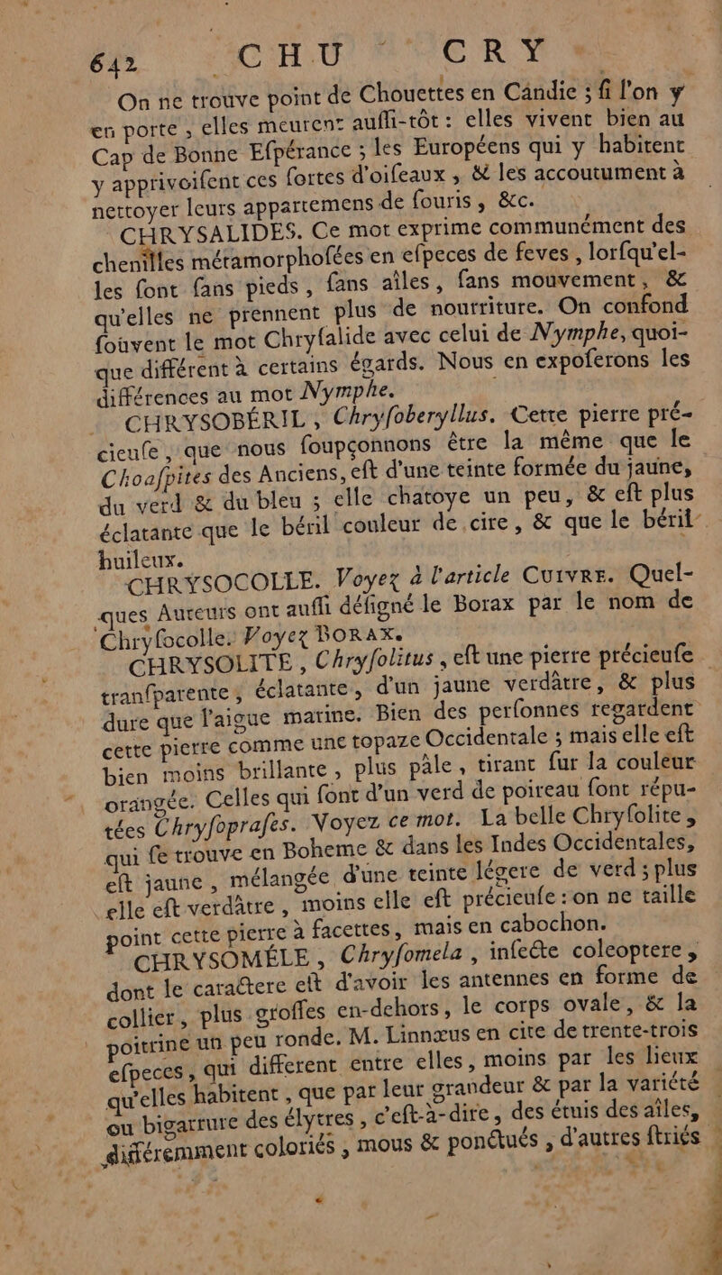 eu porte , elles meuren: aufli-tôt : elles vivent bien au Cap de Bonne Efpérance ; les Européens qui y habitent y apprivoifent ces fortes d'oifeaux , &amp; les accoutument à nettoyer leurs appartemens de fouris, &amp;c. CHR YSALIDES. Ce mot exprime communément des chenilles métamorphofées en efpeces de feves,, lorfqu'el- les font fans pieds, fans aîles, fans mouvement, &amp; qu'elles ne prennent plus de nourriture. On confond {ouvent le mot Chryfalide avec celui de Nymphe, quoi- que différent à certains égards. Nous en expoferons Îles différences au mot MNymphe. l CHRYSOBÉRIL , Chryfoberyllus. Cette pierre pré- cicufe , que nous foupçonnons être la même que le Choafpites des Anciens, eft d’une teinte formée du jaune, du verd &amp; du bleu ; elle chatoye un peu, &amp; eft plus huileux. d CHRYSOCOLLE. Voyez à l'article Cuivre. Quel- ues Aureurs ont aufli défigné le Borax par le nom de Chryfcolle: Voyez FORAX. tran{parente, éclatante, d'un jaune verdatre, &amp; plus dure que J'aigue marine. Bien des perfonnes regardent cette pierre comme une topaze Occidentale ; mais elle eft bien moins brillante, plus pâle, tirant fur la couleur orangée. Celles qui font d’un verd de poireau font répu- tées Chryfoprafes. Voyez ce mot. La belle Chryfolite, qui fe trouve en Boheme &amp; dans les Indes Occidentales, eft jaune , mélangée d'une teinte légere de verd ; plus elle eft verdätre, moins elle eft précieufe : on ne taille point cette pierre à facettes, mais en cabochon. CHRYSOMÉLE , Chryfomela, infecte coleoptere dont le caraëtere eft d'avoir les antennes en forme de collier, plus groffes en-dehors, le corps ovale, &amp; la poitrine un peu ronde. M. Linnœus en cite de trente-trois efpeces, qui different entre elles, moins par les lieux qu'elles habitent , que pat leur grandeur &amp; par la variété ou bigarrure des élytres , c'eft-à- dire, des étuis des aîles, différemment coloriës , mous &amp; ponétués , d'autres ftriés | be à v h \ :