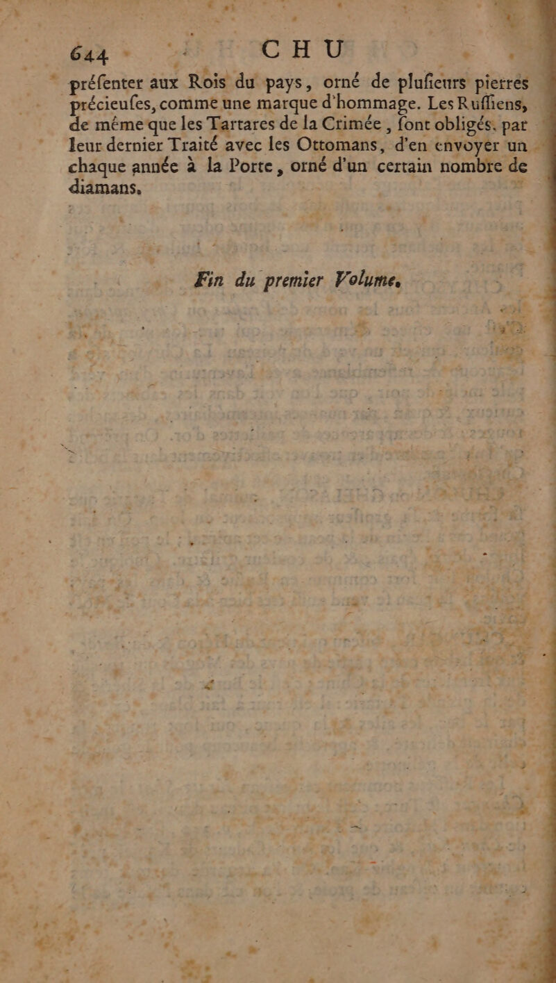 D à 644 dé 4 C H U . È . | préfenter aux Rois du pays, orné de plufeurs pietres de méme que les Tartares de la Crimée , font obligés. par leur dernier Traité avec les Ottomans, d'en envoyer un … chaque année à la Porte, orné d'un certain nombre de diamans, | # Æin du premier Volume. x . ASS i