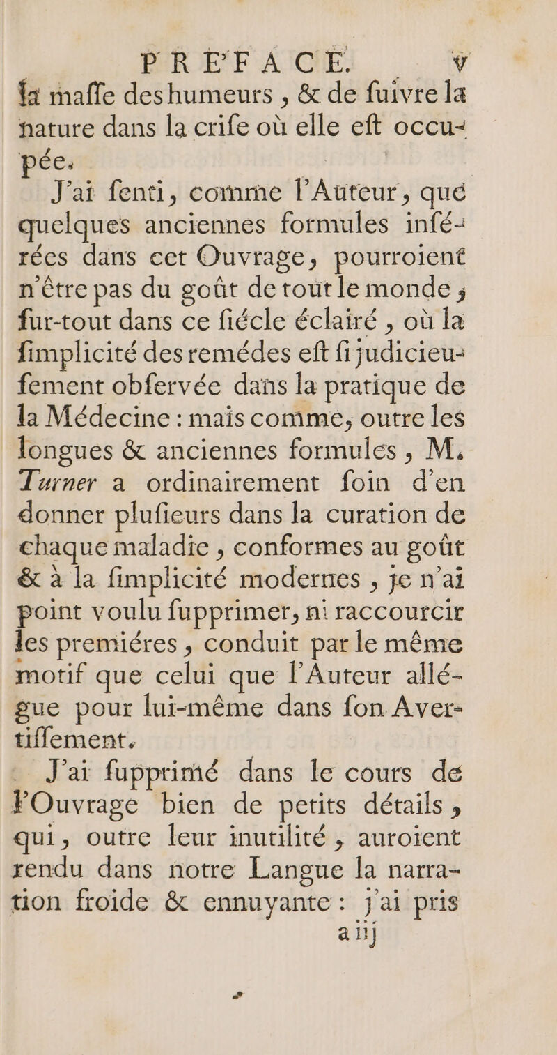 PARDELF AICNEI . w {1 mafle deshumeurs , &amp; de fuivre la hature dans la crife où elle eft occu- pée: F4 | J'ai fenti, comme l’Auteur, qué quelques anciennes formules infé- rées dans cet Ouvrage, pourroient n'être pas du goût de tout le monde ; fur-tout dans ce fiécle éclairé , où la fimplicité desremédes eff fijudicieu- fement obfervée dans la pratique de la Médecine : mais comme, outre les longues &amp; anciennes formules , M, Turner a ordinairement foin d'en donner plufieurs dans la curation de chaque maladie , conformes au goût &amp; à la fimplicité modernes , je n'ai point voulu fupprimer, ni raccourcir les premiéres , conduit par le même motif que celui que l'Auteur allé- gue pour lui-même dans fon Aver- tiflement. | J'ai fupprimé dans le cours de FOuvrage bien de petits détails, qui, outre leur inutilité ; auroïent rendu dans notre Langue la narra- tion froide &amp; ennuyante: j'ai pris a 5]