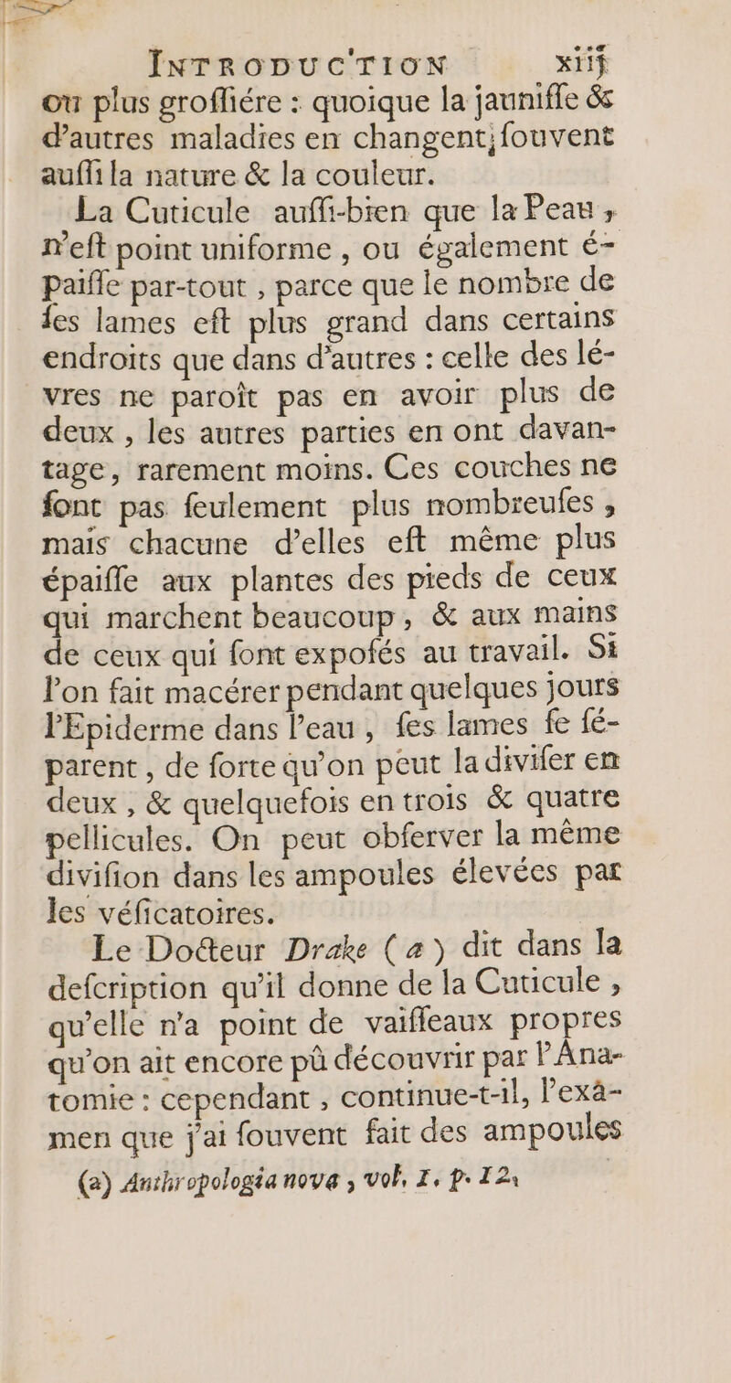 ou plus grofiére : quoique la jauniffe &amp;s d'autres maladies en changent;fouvent auffi la nature &amp; la couleur. La Cuticule auffi-bren que la Peau ; meft point uniforme , ou également é- Paifle par-tout , parce que le nombre de les lames eft plus grand dans certains endroits que dans d’autres : celle des lé- vres ne paroît pas en avoir plus de deux , les autres parties en ont davan- tage, rarement moins. Ces couches ne font pas feulement plus nombreules , mais chacune d’elles eft même plus épaifle aux plantes des pieds de ceux qui marchent beaucoup, &amp; aux mains de ceux qui font expofés au travail. Si lon fait macérer pendant quelques jours l'Epiderme dans l’eau , fes lames fe fé- parent , de forte qu’on peut la divifer em deux , &amp; quelquefois en trois &amp; quatre pellicules. On peut obferver la même divifion dans les ampoules élevées par Jes véficatoires. Le Docteur Drake (a) dit dans la defcription qu'il donne de la Cuticule , qu’elle n'a point de vaifleaux propres qu’on ait encore pû découvrir par PAna- tomie : cependant , continue-t-1l, lexà- men que j'ai fouvent fait des ampoules (2) Anthropologéa nova ; vol, I, p T2 |