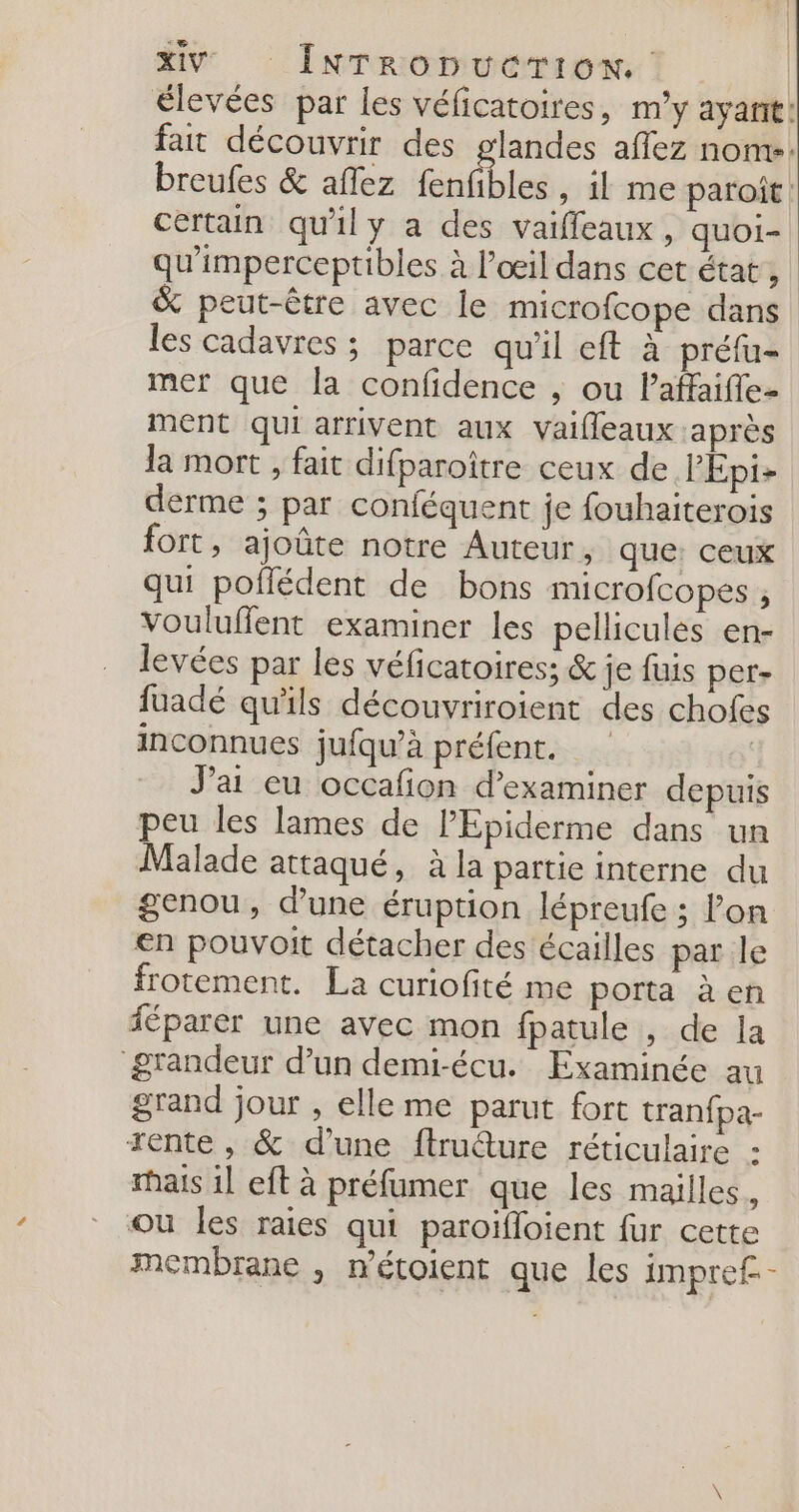 XV” INrronucrTIon. élevées par les véficatoires, my ayant: fait découvrir des glandes aflez nom. breufes &amp; aflez faatbles , il me paroît. certain qu'il y a des vaiffeaux , quoi- qu'imperceptibles à l’œil dans cet état, &amp;% peut-être avec le microfcope dans les cadavres ; parce qu'il eft à préfu- mer que la confidence ; ou lPaffaifle- ment qui arrivent aux vaifleaux :après la mort , fait difparoître ceux de PEpi- derme ; par conféquent je fouhaiterois fort, ajoûte notre Auteur, que: ceux qui poflédent de bons microfcopes , vouluflent examiner les pellicules en- levées par les véficatoires; &amp; je fuis per- fuadé qu'ils découvriroient des chofes inconnues jufqu’à préfent. | J'ai eu occafion d'examiner depuis peu les lames de l’Epiderme dans un Malade attaqué, à la partie interne du genou, d’une éruption lépreufe ; on €n pouvoit détacher des écailles par le frotement. La curiofité me porta à en féparer une avec mon fpatule , de la “grandeur d’un demi-écu. Examinée au grand jour , elle me parut fort tranfpa- rente , &amp; d’une ftruéture réticulaire : hais 1] eft à préfumer que les mailles, ou les raies qui paroifloient fur cette membrane , métoient que les impref.-