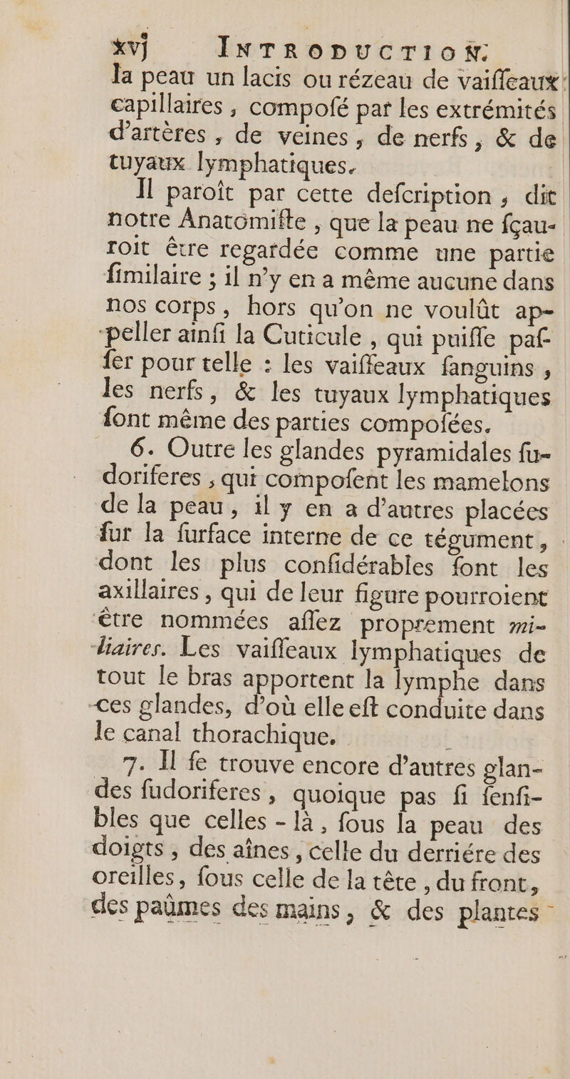 la peau un lacis ou rézeau de vaiffeaux: capillaires , compofé par les extrémités d’artères , de veines, de nerfs, &amp; de tuyaux [ymphatiques. Il paroît par cette defcription ; dit notre Anatomifte , que la peau ne fçau- Toit être regardée comme une partie fimilaire ; il n’y en a même aucune dans nos corps, hors qu'on ne voulût ap- “peller ainfi la Cuticule , qui puifle paf fer pour telle : les vaifleaux fanguins , les nerfs, &amp; les tuyaux lymphatiques font même des parties compolées. 6. Outre les glandes pyramidales fu- doriferes ; qui compofent les mamelons de la peau, il y en a d’autres placées fur la furface interne de ce tégument, : dont les plus confidérables font les axillaires , qui de leur figure pourroient être nommées aflez proprement #i- diaires. Les vaifleaux Iymphatiques de tout le bras apportent la lymphe dans &lt;es glandes, d’où elle eft conduite dans le canal thorachique. 7. I fe trouve encore d’autres glan- des fudoriferes, quoique pas fi {enfi- bles que celles - là , fous la peau des doigts , des aînes, celle du derriére des oreilles, fous celle de la tête , du front, des paûmes des mains, &amp; des plantes