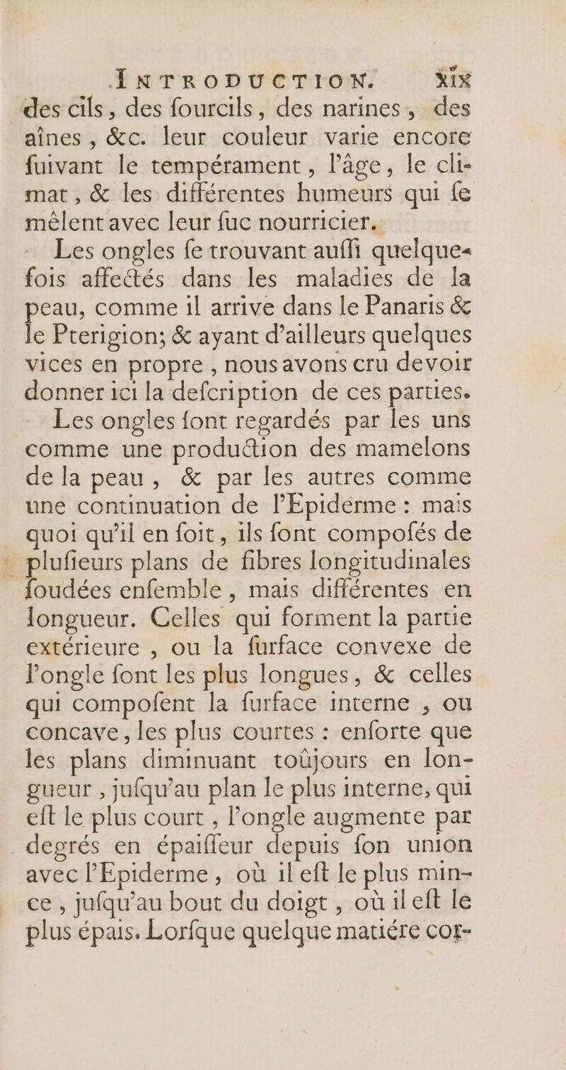 des cils, des fourcils, des narines, des aînes , &amp;c. leur couleur varie encore fuivant le tempérament, l’âge, le cli- mat , &amp; les différentes humeurs qui {e mêlent avec leur fuc nourricier. Les ongles fe trouvant aufli quelque« fois affectés dans les maladies de Ja eau, comme il arrive dans le Panaris &amp; * Pterigion; &amp; ayant d’ailleurs quelques vices en propre , nous avons cru devoir donner ici la defcription de ces parties. Les ongles font regardés par les uns comme une produ“ion des mamelons de la peau, &amp; par les autres comme une continuation de lÉpiderme : mais quoi qu’il en foit, ils font compofés de - plufieurs plans de fibres longitudinales foudées enfemble , mais différentes en longueur. Celles qui forment la partie extérieure , ou la furface convexe de ongle font les plus longues, &amp; celles qui compofent la furface interne ; ou concave, les plus courtes : enforte que les plans diminuant toûjours en lon- gueur , jufqu'au plan le plus interne, qui eit le plus court , Pongle augmente par degrés en épaifleur depuis fon union avec l'Epiderme, où il eft le plus min- ce , jufqu’au bout du doigt , oùileft le plus épais. Lorfque quelque matiére cor-