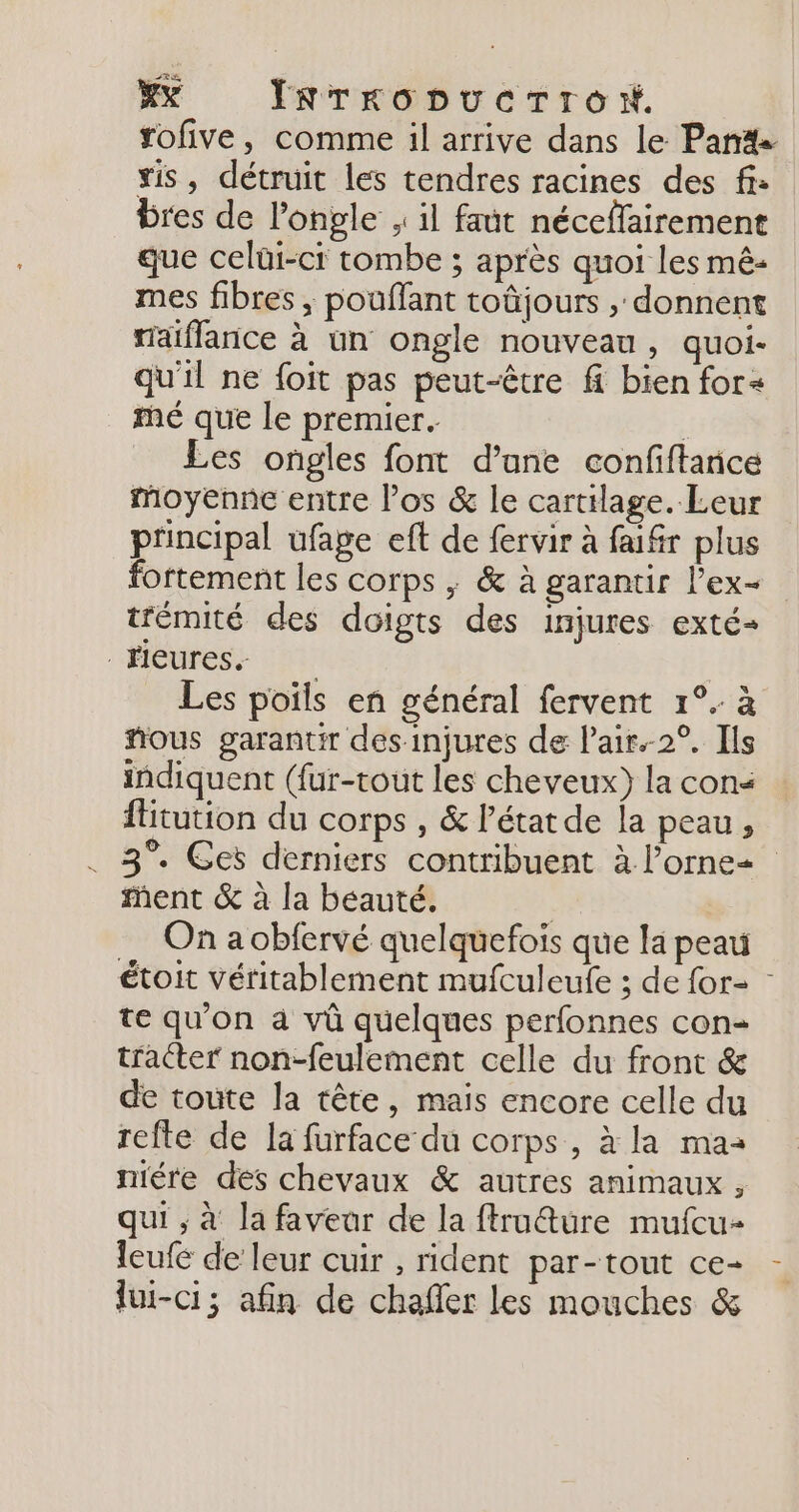 #%X IRrropucrron. tofive, comme il arrive dans le Pan sis, détruit les tendres racines des fi: bres de l’ongle , il faut néceflairement que celüi-ci tombe ; après quoi les mê- mes fibres, pouflant toûjours , donnent taiflarice à un ongle nouveau, quoi- qu'il ne foit pas peut-être fi bien for« mé que le premier. | Les ongles font d’ane confiftance moyenne entre los &amp; le cartilage. Leur principal ufage eft de fervir à faifr plus fortement les corps ; &amp; à garantir l’ex- trémité des doigts des injures exté- Heures 21 Les poils en général fervent 1°. à ñous garantir des injures de Pair.-2°. Ils indiquent ({ur-tout les cheveux) la con&lt; fitution du corps , &amp; l’état de la peau, . 3°. Ges derniers contribuent à l’ornez ment &amp; à la beauté. | On a obfervé quelquefois que la peau étoit véritablement mufculeufe ; de for- : te qu'on à vû quelques perfonnes con- tracter non-feulement celle du front &amp; de toute la tête, mais encore celle du refte de la furface du corps, à la maa niére des chevaux &amp; autres animaux, qui ; à la favear de la ftruê@ure mufcu- {eufe de leur cuir , rident par-tout ce- lui-ci; afin de chafer les mouches &amp;