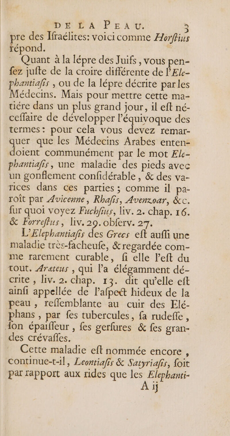 DE OP'A PE LU 5 pre des Jfraélites: voicicomme Æorffius répond. | Quant à la lépre des Juifs, vous pen- fez jufte de la croire différente de 'Ele- phantiafis , ou de la lépre décrite parles Médecins. Mais pour mettre cette ma- uére dans un plus grand jour, il eft né- ceffaire de développer l’équivoque des termes: pour cela vous devez remar- quer que les Médecins Arabes enten- doient communément par le mot Æc- phantiafis, une maladie des pieds avec un gonflement confidérable , &amp; des va- rices dans ces parties ; comme il pa- roit par Avicenne, Rhafis, Avenroar, &amp;c. fur quoi voyez Fuchfius, liv. 2. chap. 16. &amp; Forreflus, liv. 29. obferv. 27. L’Elephantiafis des Grecs eft auffi une maladie très-facheufe, &amp; regardée com- me rarement curable, fi elle left du tout. Arateus , qui Pa élégamment dé- crite , Liv. 2. chap. 13. dit qu’elle eft ainfi appellée de lafpett hideux de la peau , reflemblante au cuir des Elé- phans , par fes tubercules, fa rudeffe, don épaifleur , fes gerfures &amp; fes gran- des crévaffes. Cette maladie eft nommée encore , continue-t-l, Leontiafis &amp; Satyriafis, foit par rapport aux rides que les Elephanti-