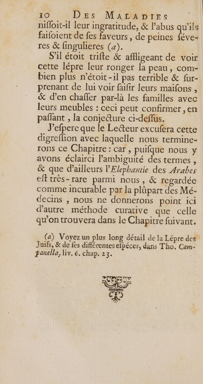 nifloit-l leur ingratitude, &amp; l’abus qu'ils faifoient de fes faveurs , de peines féve- res &amp; fingulieres (4). | S'il étoit trifte &amp; affligeant de voir cette lépre leur ronger la peau, com- bien plus r’étoit -il pas terrible &amp; fur- prenant de lui voir faifir leurs maifons , &amp; d’en chafier par-là les familles avec leurs meubles : ceci peut confirmer , en pañlant , la conje@ure ci-deffus. Jefpere que le Lecteur excufera cette digreffion avec laquelle nous termine- rons ce Chapitre: car , puifque nous y avons éclairci Pambiguité des termes , . &amp; que d’ailleurs PElephantie des Arabes eft très-rare parmi nous, &amp; regardée comme incurable par la plûpart des Mé- decins , nous ne donnerons point ici d'autre méthode curative que celle qu’on trouvera dans le Chapitre fuivant. (a) Voyezun plus long détail de la Lépre des Juifs, &amp; de fes différentes efpéces, dans Tho, Cam- panella, My. 6. chap. 23.