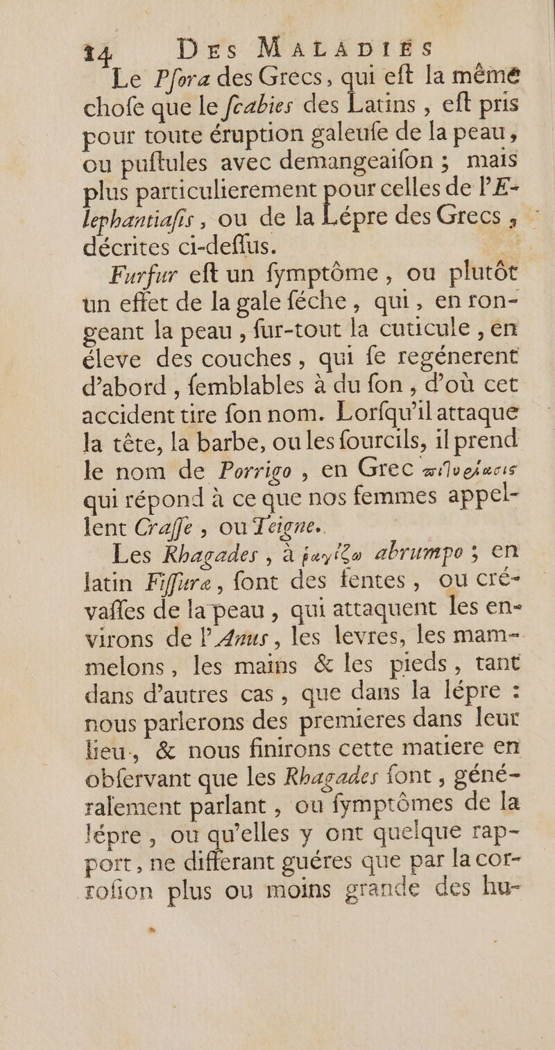 Le Pfora des Grecs, qui eft la mêmé chofe que le fcabies dé hs , eftpris pour toute éruption galeufe de la peau, ou puftules avec demangeaifon ; mais plus particulierement pour celles de PE- lephantiafis , ou de la Lépre des Grecs , : décrites ci-deflus. &lt; Furfur eft un fymptôme, ou plutôt un effet de la gale féche, qui, en ron- geant la peau , fur-tout la cuticule , en éleve des couches, qui fe regénerent d'abord , femblables à du fon , d’où cet accident tire fon nom. Lorfqu'il attaque la tête, la barbe, ou les fourcils, il prend le nom de Porrigo , en Grec ivefucis qui répond à ce que nos femmes appel- lent Craffe , ou Teigne.. | Les Rhagades , à jayigu abrumpe ; en latin Fifure, font des fentes, ou cré- vañles de la peau, qui attaquent les en- virons de l_A4us, les levres, les mam- melons, les mains &amp; les pieds, tant dans d’autres cas, que dans la lépre : nous parlerons des premieres dans leur leu, &amp; nous finirons cette matiere en obfervant que les Rhagades font , géné- ralement parlant , ou fymptômes de la lépre , ou qu’elles y ont quelque rap- port, ne differant guéres que par la cor- rofon plus ou moins grande des hu-