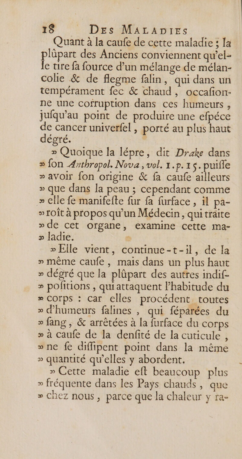 Quant à la caufe de cette maladie : [a plûpart des Anciens conviennent qu’el- le tire fa fource d’un mélange de mélan- colie &amp; de flegme falin, qui dans un tempérament fec &amp; chaud, occafon- ne une cofruption dans ces humeurs, jufqu'au point de produire une efpéce de cancer univerfel , porté au plus haut dégré. | » Quoique la lépre, dit Drake dans » fon Æsthropol. Nova , vol. 1.p.1 s. puifle » avoir fon origine &amp; fa caufe ailleurs » que dans la peau ; cependant comme » elle fe manifefte fur fa furface , il pa- » Toit à propos qu’un Médecin, quitraite » de cet organe, examine cette ma- » Jadie. $ » Elle vient, continue-t-il, de la » même caufe, mais dans un plus haut » dégré que la plûpart des autres indif- » pofitions , qui attaquent l'habitude du # Corps : car elles procédent toutes » d'humeurs falines , qui féparées du » fang , &amp; arrêtées à la furface du corps » à caufe de la denfité de la cuticule , vne fe diffipent point dans la même » quantité qu’elles y abordent. » Cette maladie eft beaucoup plus » fréquente dans les Pays chauds, que » chez nous, parce que la chaleur y ra-