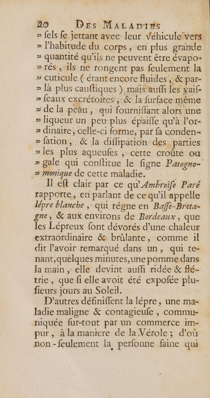 » l’habitudé du corps, en plus grande » quantité qu'ils ne peuvent être évapo- » TÉS sh ils ne rongent pas feulement la + cuticule ( étantencore fluides , &amp; par- » là plus cauftiques } mais'auffi les vai£ » feaux excrétoires , &amp;: la furface même » de la peäu , qui fourniflant alors une D liqueur un peu plus épaifle qu'à l’or- » dinaire ; celle-ci forme, par fa conden- » fation, &amp; la diflipation des parties »les plus aqueufes , cette croûte ou _» Monique de cette maladie. Il eft clair par ce qu’Ambroife Paré rapporte, en parlant de ce qu’il appelle lépre blanche ;: qui régne en Baffe-Breta- gre, &amp; aux environs de Bordeaux, que les Lépreux font dévorés d’une chaleur extraordinaire &amp; brûlante, comme 1l dit Pavoir remarqué dans un, qui te- nant,quelques minutes,une pomme dans la main .: elle devint auf ridée &amp; flé- trie, que fi elle avoit été expofée plu- fieurs jours au Soleil. D’autres définiffent la lépre, une ma- Jadie maligne &amp; contagieufe , commu- niquée fur-tout par un commerce im- pur, à la mantere de la Vérole; d’où non-feulement la perfonne faine qui