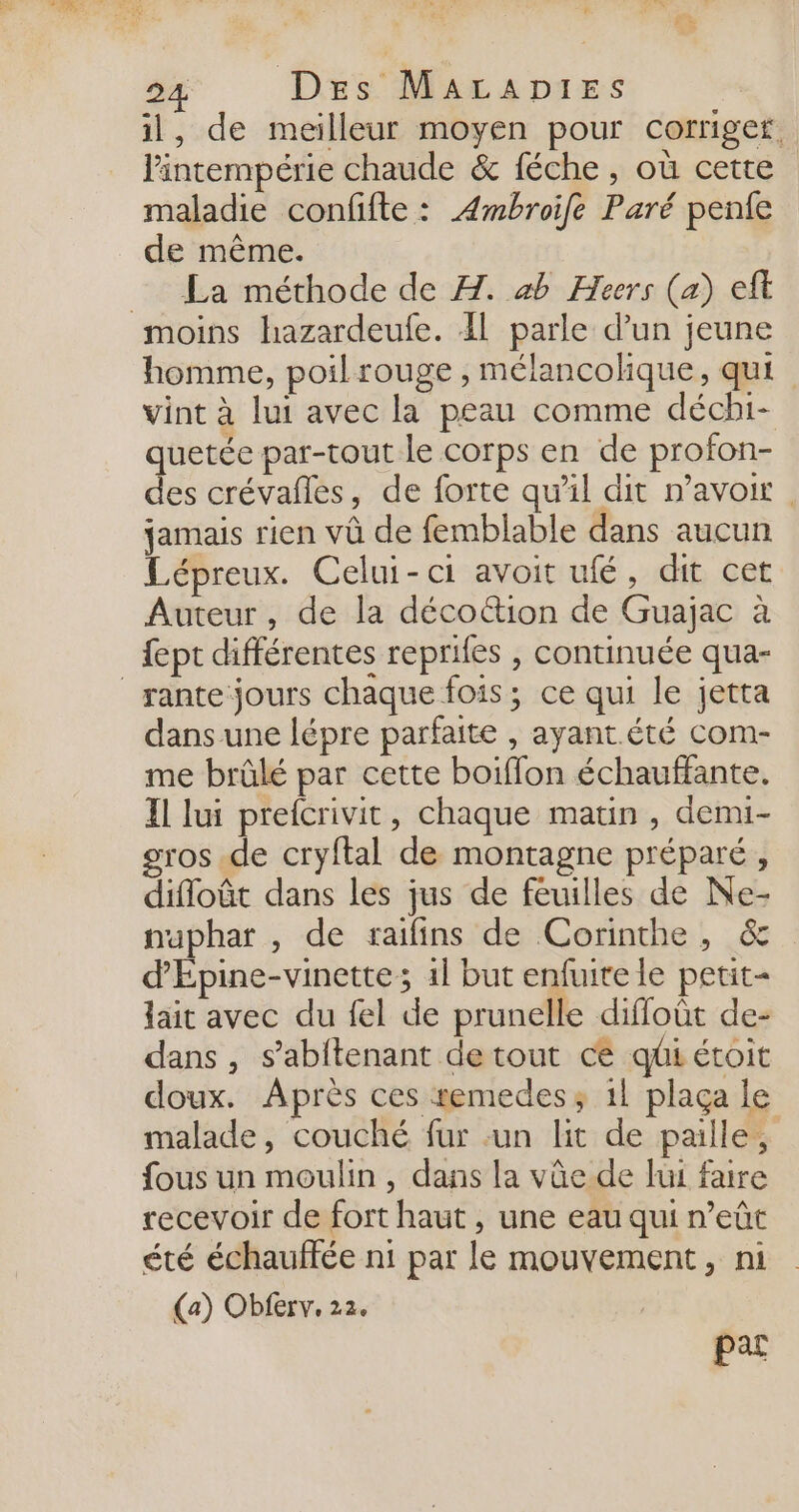 il, de meilleur moyen pour corriger. lintempérie chaude &amp; féche , où cette maladie confifte : Æmbroife Paré penfe de même. La méthode de A. ab Hecrs (a) ef moins hazardeufe. 41 parle d’un jeune homme, poilrouge , mélancolique, qui vint à lui avec la peau comme déchi- quetée par-tout le corps en de profon- des crévañles, de forte qu'il dit n'avoir. jamais rien vû de femblable dans aucun Lépreux. Celui-ci avoit ufé, dit cet Auteur, de la décottion de Guajac à {ept différentes reprifes , continuée qua- _rante jours chaque fois; ce qui le jetta dans une lépre parfaite , ayant.été com- me brûlé par cette boiffon échauffante. Il lui prefcrivit, chaque matin , demi- gros de cryftal de montagne préparé, difloût dans les jus de feuilles de Ne- naphar , de raifins de Corinthe, &amp; d'Epine-vinette; 1l but enfuite le petit- lait avec du fel de prunelle diffloût de- dans , s’abftenant de tout ce qüi étoit doux. Après ces remedes; 11 plaça le malade, couché fur un lit de paille, fous un moulin , dans la vûe de lui faire recevoir de fort haut , une eau qui n’eût été échauffée n1 par le mouvement, ni (a) Obferv. 22. pas