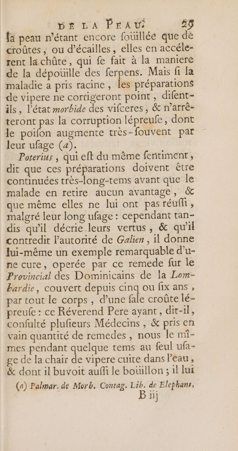 5£r LA PEAw Ds) {a peau n'étant encore foüilléé que dè croûtés ; ou d’écailles, elles en accéle- rent lächûte, qui fe fait à la maniere de la dépoüille des ferpens. Mais fi la maladie a pris racine, les préparations de vipere ne corrigeront point , difent- ils, l’état morbide des vifceres ; &amp; n’arrè- teront pas la corruption lépreufe, dont le poïfon augmente très-fouvent par leur ufage (a). Poterius | qui eft du même feritiment , dit que ces préparations doivent être continuées très-long-tems avant que le malade en tetire aucun avañtage, &amp; que même elles ne lui ont pasréufit, malgré leur long ufage : cependant tan- dis qu'il décrie leurs vertus, &amp; qu’il contredit l'autorité de Galien , il donne lui-même un exemple remarquable d’u- ne cure, operée par ce remede fur le Provincial des Dominicains de la Lom- bardie, couvert depuis cinq ou fix ans , par tout Le corps, d’une fale croûte lé- preufe : ce Réverend Pere ayant, dit-il, confulté plufieurs Médecins, &amp; pris en vain quantité de remedes , nous le mi- mes pendant quelque tems au feul ufa- ge de la chair de vipere cuite dans Peau, &amp; dont il buvoit auffi le bouillon ; il lui (a) Palmar, de Morb, Contag. Lib. de Elephanr.