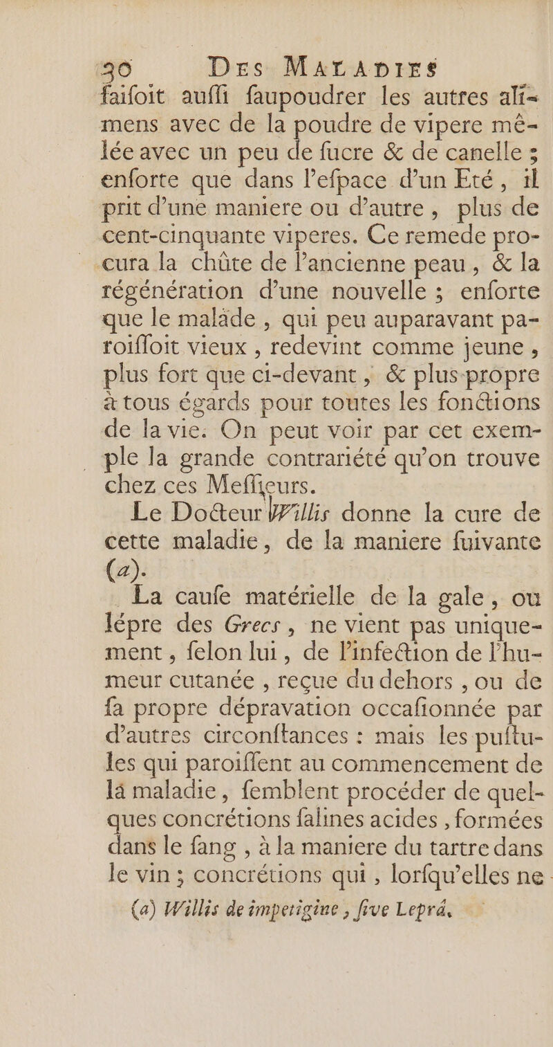 si Des MaraAnDirs faifoit aufli faupoudrer les autres ali= mens avec de la poudre de vipere mê- lée avec un peu de fucre &amp; de canelle ; enforte que dans l’efpace d’un Eté, il prit d’une maniere ou d'autre, plus de cent-cinquante viperes. Ce remede pro- __cura la chûte de Pancienne peau, &amp; la régénération d’une nouvelle ; enforte que le maläde , qui peu auparavant pa- roifloit vieux , redevint comme jeune, plus fort que ci-devant, &amp; plus propre à tous égards pour toutes les fonctions de la vie: On peut voir par cet exem- ple la grande contrariété qu’on trouve chez ces Meffieurs. Le Docteur Willis donne la cure de cette maladie, de la maniere fuivante (a). . La caufe matérielle de la gale, où lépre des Grecs, ne vient pas unique- ment , felon lui, de Pinfe@ion de l’hu- meur cutanée , reçue du dehors , ou de fa propre dépravation occafionnée par d'autres circonftances : mais les puitu- les qui paroiffent au commencement de là maladie, femblent procéder de quel- ques concrétions falines acides , formées dans le fang , à la maniere du tartre dans le vin ; concrétions qui , lorfqw’elles ne (a) Willis de imperigine , five Lepraä