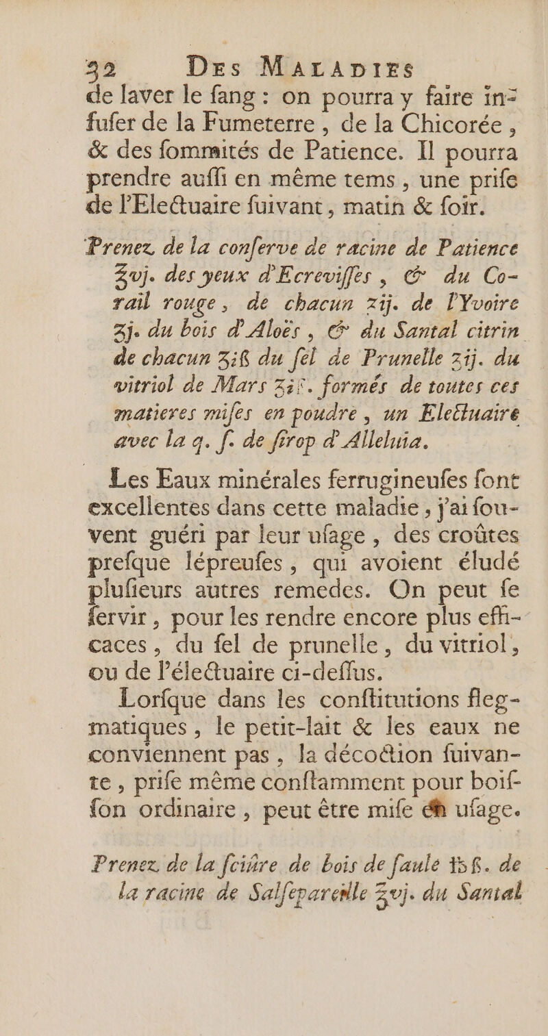 30 Des Maraptes de laver le fang : on pourra y faire in= fufer de la Fumeterre , de la Chicorée , &amp; des fommités de Patience. Il pourra prendre aufli en même tems, une prife de l'Elettuaire fuivant, matin &amp; foir. Prenez de la conferve de racine de Patience Zuj. des yeux d'Ecreviffes , @ du Co- rail rouge, de chacun zij. de PYvoire 2j. du bois d'Aloës , À du Santal citrin de chacun 3i8 du [el de Prunelle 71j. du witriol de Mars ii. formés de toutes ces matieres miles en poudre, un Eleëtuaire avec la q. [. de firep dAlleluia. Les Eaux minérales ferrugineufes font excellentes dans cette maladie, j'ai fou- vent guéri par leur ufage , des croûtes prefque lépreufes, qui avoient éludé plufieurs autres remedes. On peut fe fervir, pour les rendre encore plus efh- caces, du fel de prunelle, du vitriol, ou de léle&amp;uaire ci-deflus. Lorique dans les conflitutions fleg- matiques , le peut-lait &amp; les eaux ne conviennent pas, la décoétion fuivan- te , prife même conftamment pour boif- fon ordinaire , peut être mile éh ufage. Prenez de la fciñre de bois de faule Y5f. de la racine de Salfeparenle Zvj. du Santal