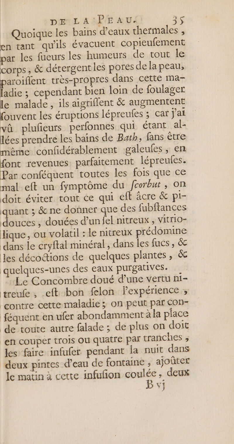 Quoique les bains d'eaux thermales , en tant qu'ils évacuent copieufement par les fueurs les humeurs de tout le corps, &amp; détergent les pores de la peau, aroiflent très-propres dans cette ma- biée : cependant bien loin de foulager le malade, ils aigriflent &amp; augmentent fouvent les éruptions lépreufes ; car j'ai vû plufeurs perfonnes qui étant al- lées prendre les bains de Bah, fans être même confidérablement galeufes, en font revenues. parfaitement lépreules. Par conféquent toutes Les fois que ce mal eft un fymptôme du fcorbut , on doit éviter tout ce qui eft âcre &amp; pi- quant ; &amp; ne donner que des fubftances douces , douées d’un fel nitreux , vitrio- dique, ou volatil : le nitreux prédomine dans le cryftal minéral, dans les fucs, &amp; les décodtions de quelques plantes, &amp; quelques-unes des eaux purgatives. Le Concombre doué d’une vertu ni- treufe, eft bon felon lexpérience , contre cette maladie ; on peut par con- féquent en ufer abondamment à la place ‘de toute autre falade ; de plus on doit en couper trois OÙ quatre par tranches , les faire infufer pendant la nuit dans deux pintes d’eau de fontaine , ajoûter le matin à cette infufñon ur à , deux V}