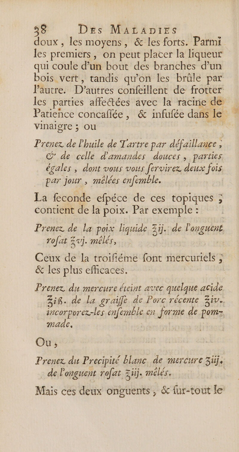 doux , les moyens, &amp; les forts. Parmi les premiers, on peut placer la liqueur qui coule d’un bout des branches d’un bois vert, tandis qu’on les brûle par Vautre. D’autres confeillent de frotter les parties affe@tées avec la racine de Patience concaflée, &amp; infufée dans le | vinaigre ; ou Prenez de l'huile de Tartre par défaillance , N @ de celle d'amandes douces, parties égales , dont vous vous fervirez deux fois par jour , mélées enfemble. La feconde efpéce de ces topiques ; contient de la poix. Par exemple : Prenez de la poix liquide Zi. de longues rofat Zvj. mélés, Ceux de la troifiéme font mercuriels ; &amp; les plus efficaces. Prenez du mercure éteint avec quelque acide Zig. de la graifle de Porc récente Ziv.. sncorporez-les enfemble en jorme de porez, made. Ou, Prenez du Precipité blanc de mercure 3üj. de l'onguent rofat 3ïij. mélés. Mais ces deux onguents, &amp; fur-tout le
