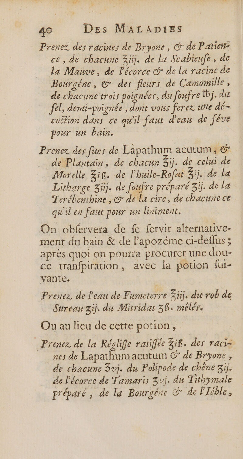 Prenez des racines de Bryone , G dé Patien: ce, de chacune 3iÿ. de la Scabieufe, de la Mauve, de l'écorce &amp; de la racine de Bourgéne, @ des fleurs de Camomille , de chacune trois poignées, du foufre 5j. du fel, demi-poignée , dont vous ferez une dé- coëtion dans ce qu'il faut d'eau de féve pour un bain. Prenez des [ucs de Lapathum acutum , € de Plantain, de chacun 3j. de celui de Morelle 3ig. de l'huile-Rofat 3j, de la Litharge 3üj. de foufre préparé 3ïj. de la Terébenthine , @ de la cire, de chacune ce qu'il en faut pour un liniment. On obfervera de fe fervir alternative- ment du bain &amp; de l’apozéme ci-deffus ; après quoi on pourra procurer une dou- ce tranfpiraon, avec la potion fui- vante. Prenez de l'eau de Fumererre Zij. du rob de Sureau 3ij. du Mitridat 38. mélés. Ou au lieu de cette potion, Prenez de la Réglife ratifféc 38. des raci= nes de Lapathumacutum © de Bryone , de chacune 3vj. du Polipode de chêne 3ij. de l'écorce de Tamaris 3vj. du Tithymale préparé, de la Bourgéne &amp; de Pléble,