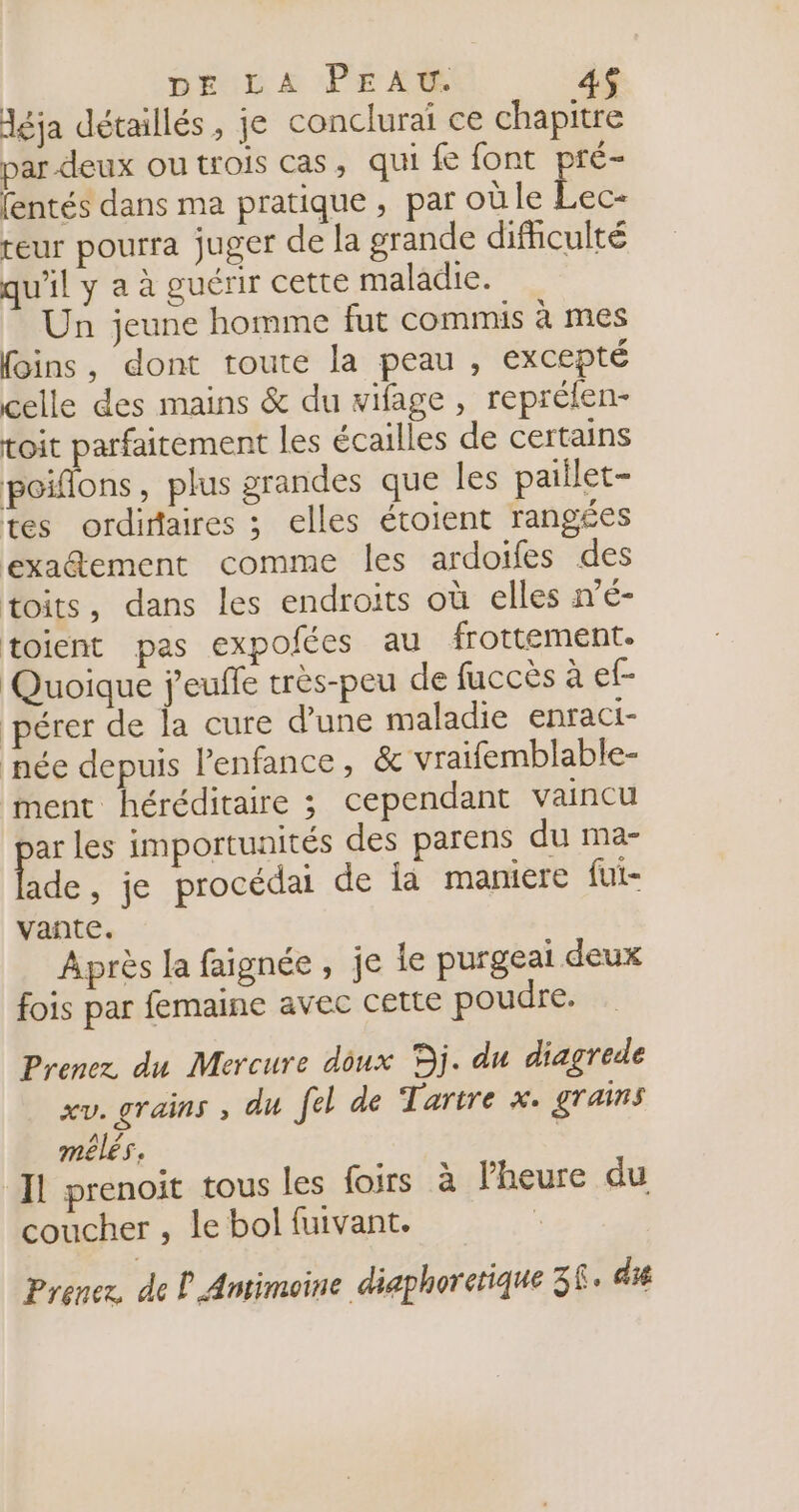 léja détaillés, je conclurai ce chapitre par-deux ou trois cas, qui fe font pré- fentés dans ma pratique, par oùle Lec- reur pourra juger de la grande difhculté qu'il y a à guérir cette maladie. Un jeune homme fut commis à mes foins, dont toute la peau , excepté celle des mains &amp; du vifage, reprélen- toit parfaitement les écailles de certains poiflons, plus grandes que Îles paiilet- tes ordiraires ; elles étoient rangées exa@ement comme les ardoifes des toits, dans les endroits où elles né- toient pas expofées au frottement. Quoique j'euffe très-peu de fuccès à ef- pérer de la cure d’une maladie enraci- née depuis Penfance, &amp; vraifemblable- ment héréditaire 3 cependant vaincu Le les importunités des parens du ma- ade, je procédai de ia maniere fut- vante. Après la faignée , je le purgeai deux fois par femaine avec cette poudre, Prenez du Mercure doux Dj. du diagrede xv. grains , du fel de Tartre x. grains melés. Il prenoit tous les foirs à l'heure du coucher , le bol fuivant. | Prenez, de P Antimoine diaphorctique 38. di