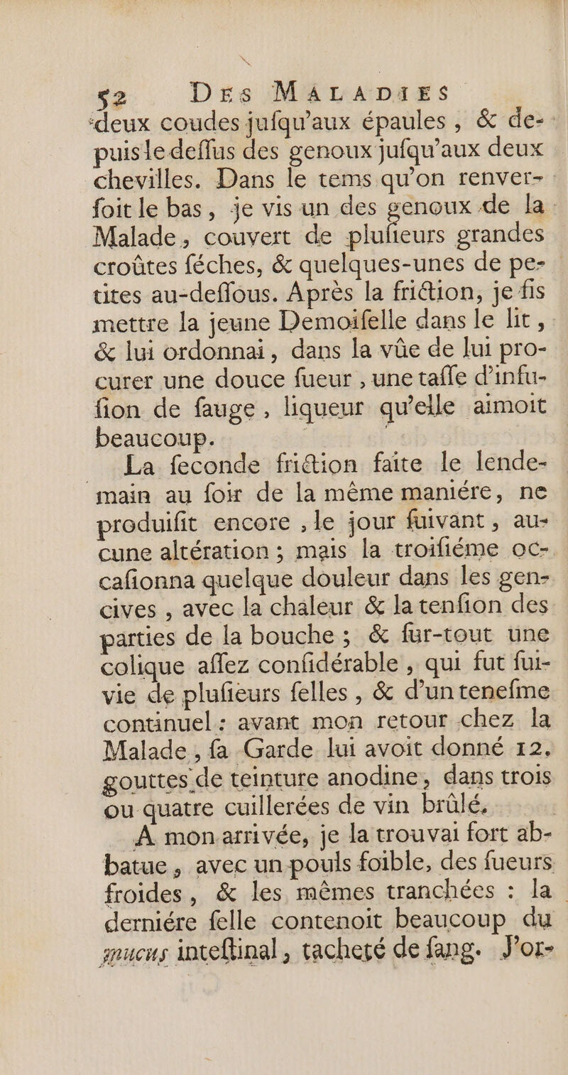 ‘deux coudes jufqu’aux épaules, &amp; de-. puisle deffus des genoux jufqu’aux deux chevilles. Dans le tems qu'on renver-: foit le bas, je vis un des genoux de la: Malade, couvert de ar grandes croûtes féches, &amp; quelques-unes de pe- tites au-deflous. Après la frition, je fis mettre la jeune Demoifelle dans le lit, &amp; lui ordonnai, dans la vûüe de lui pro- curer une douce fueur , une tafle d’infu- fion de fauge, liqueur qu’elle aimoit beaucoup. | | = La feconde friétion faite le lende- main au foir de la même maniére, ne produifit encore , le jour fuivant, au- cune altération ; mais la troifiéme oc- cafionna quelque douleur dans les gen- cives , avec la chaleur &amp; la tenfion des parties de la bouche; &amp; fur-tout une colique affez confidérable , qui fut fui- vie de plufeurs felles , &amp; d’un tenefme continuel : avant mon retour chez la Malade , fa Garde lui avoit donné 12, gouttes de teinture anodine, dans trois ou quatre cuillerées de vin brûlé, | À mon arrivée, je la trouvai fort ab- batue, avec un pouls foible, des fueurs froides, &amp; les mêmes tranchées : la derniére felle contenoit beaucoup du znucus inteftinal, tacheté de fang. J'or-