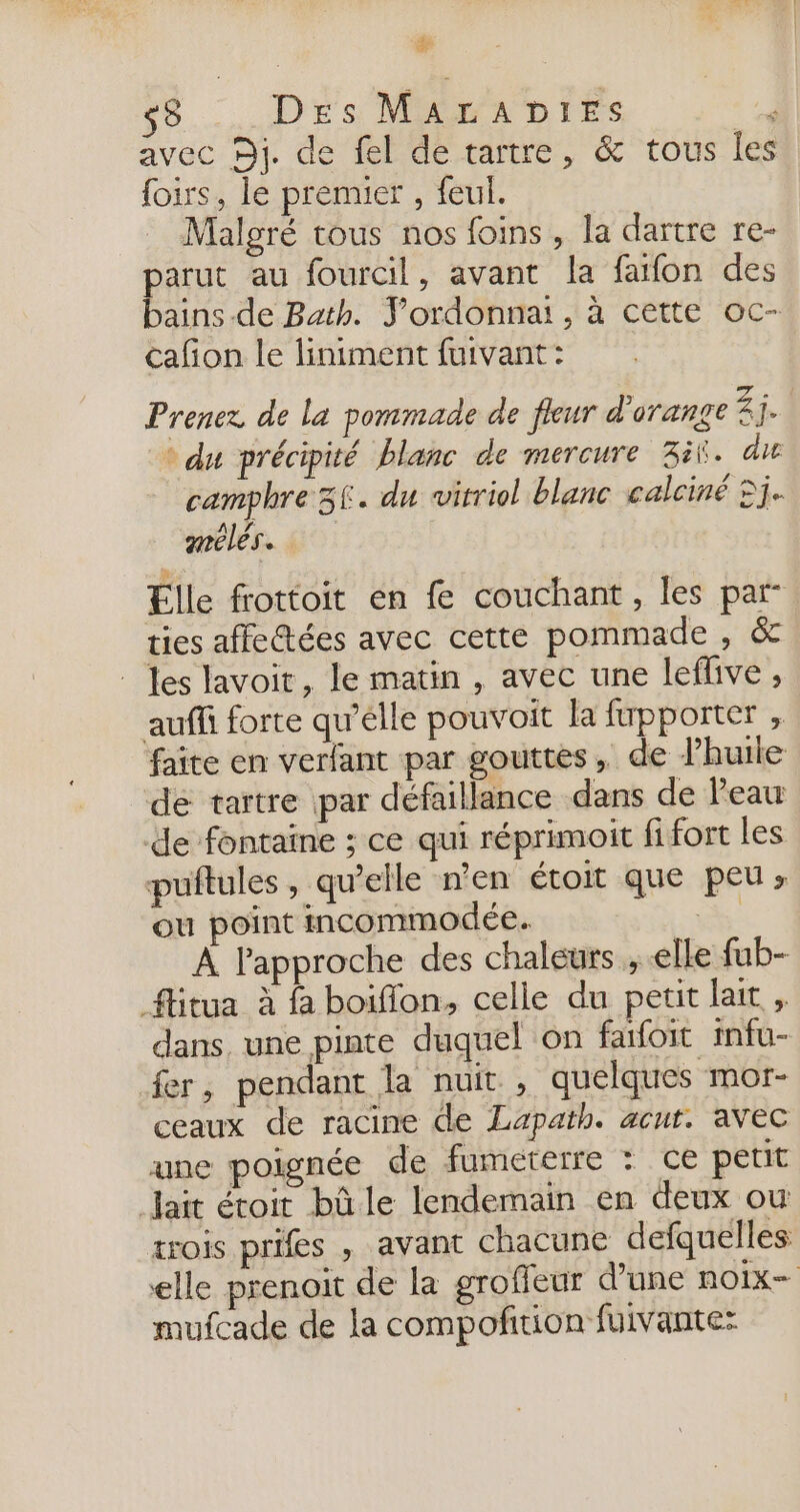 de s8 Des MALADIES ’ avec Dj. de fel de tartre, &amp; tous les foirs, le premier , feul. Malgré tous nos foins, la dartre re- pas au fourcil, avant la fafon des ains-de Bath. Y’ordonnai, à cette oc- cañon le liniment fuivant: Prenez de la pommade de fleur d'orange Z j. du précipité blanc de mercure 3it. die camphre 36. du wirriol blanc calciné 5j. anélés.. Elle frottoit en fe couchant, les par- ties affectées avec cette pommade , &amp; _ es lavoit, le matin , avec une leflive ; auf forte qu’élle pouvoit la fupporter , faite en verfant par gouttes, de l'huile de tartre par défaillance dans de l'eau de fontaine ; ce qui réprimoit fi fort les puftules, qu’elle n’en étoit que peu; ou point incommodée. Es À Fapproche des chaleurs ; elle fub- flitua à à boiffon, celle du petit lait , dans, une pinte duquel on fafoit infu- fer, pendant la nuit , quelques mor- ceaux de racine de Lapath. acut. avec une poignée de fumeterre : ce petit Jait étoit bûle lendemain en deux ou trois prifes , avant chacune defquelles elle prenoit de la groffeur d’une noix mufcade de la compofñtion fuivante: