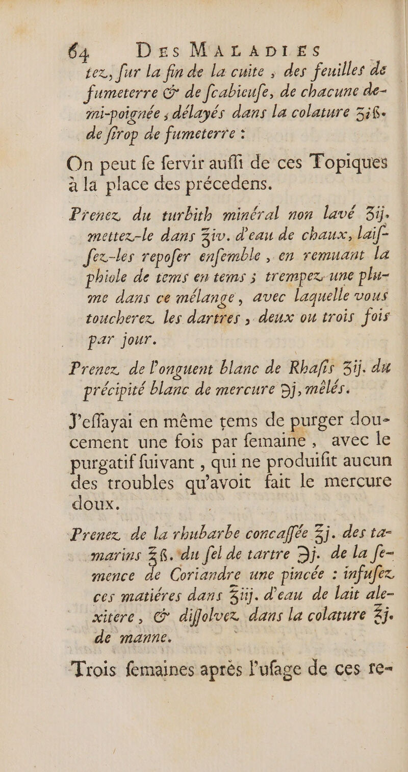 tez, fur La fin de La cuite ; des feuilles de fumeterre &amp; de fcabicufe, de chacune de- mi-poignée ; délayés dans la colature ik. de firop de fumeterre : On peut fe fervir aufli de ces Topiques à la place des précedens. Prenez du turbith minéral non lavé 3ij. mettez-le dans Ziv. d'eau de chaux, lai[- Jez-les repofer enfemble , en remuant la phiole de rems en tems 3 trempex-une plu- me dans ce mélange, avec laquelle vous toucherez les dartres , deux ou trois fois par jour. Prenez de Ponguent blanc de Rhafis 3j. du précipité blanc de mercure Dj, mélés. J'effayai en même tems de purger dou- cement une fois par femaine, avec le purgatif fuivant , qui ne produifit aucun des troubles qu'avoit fait le mercure doux. Prenez de la rhubarbe concaffée 3j. des ta- marins Z@.*du [el de tartre Dj. de la [e- mence de Coriandre une pincée : infufez ces matiéres dans Süj. d'eau de lait ale- xitere, © diffolvez dans la colature 4j. de manne. Trois femaines après l'ufage de ces re-