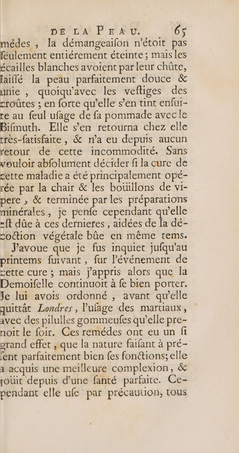 pre PE Mt. 6$ médes ; la démangeaifon n'étoit pas féulement entiérement éteinte; mais les écailles blanches avoient par leur chûte, laiflé la peau parfaitement douce & uriie , quoiqu'avec les veftiges des croûtes ; en forte qu’elle s’én tint enfui- re au feul ufage de fa pommade avecle Bifmuth. Elle s’en retourna chez elle très-fatisfaite , & n’a eu depuis aucun retour de cette incommodité. Sans vouloir abfolument décider fi la cure de cette maladie a été principalement opé- rée par la chair & les boüillons de vi- pere , & terminée par les préparations minérales, je penfe cependant qu’elle «ft dûe à ces dernieres , aidées de a dé- cottion végétale bûe en même tems. Javoue que je fus inquiet jufqu’au printems fuivant , fur l'événement de cette cure ; mais j'appris alors que la Demoifelle continuoit à fe bien porter. Je lui avois ordonné , avant qu’elle quittât Londres, lufage des martiaux, avec des pilulles gommeufes qu’elle pre- noit le foir. Ces remédes ont eu un fi orand effet , que la nature fatfant à pré- ‘ent parfaitement bien fes fonétions; elle à acquis une meilleure complexion, & jouit depuis d’une fanté parfaite. Ce- pendant elle ufe par précaution, tous