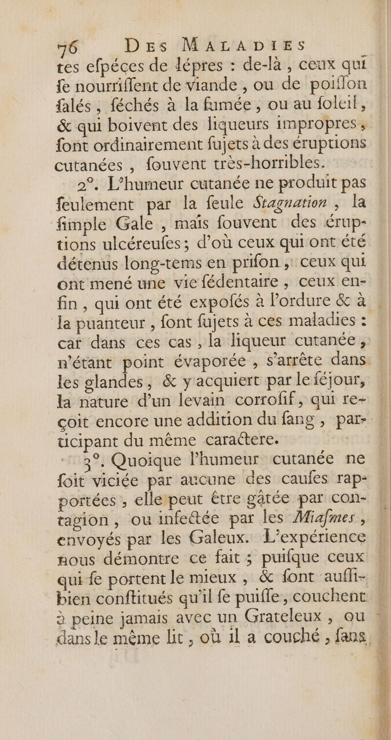 tes efpéces de lépres : de-là, ceux qui fe nourriffent de viande , ou de poiflon falés, féchés à la fumée , ou au foleif, &amp; qui boivent des liqueurs impropres; font ordinairement fujets à des éruptions cutanées , fouvent très-horribles. 2°, L’humeur cutanée ne produit pas feulement par la feule Sragration ; la fimple Gale , maïs fouvent des érup- tions ulcéreufes; d’où ceux qui ont été détenus long-tems en prifon , ceux qui ont mené une vie fédentaire , ceux en- Ja puanteur , font fujets à ces maladies : car dans ces cas , la liqueur cutanée, les glandes, &amp; y acquiert par le féjour, la nature d’un levain corroff, qui re- çoit encore une addition du fang , par- ticipant du même caractere. 3°. Quoique l'humeur cutanée ne foit viciée par aucune des caujes rap- portées , elletpeut être gâtée par con- tagion, ou infectée par les Miafmes, envoyés par les Galeux. L'expérience nous démontre ce fait ; puifque ceux qui f portent le mieux , &amp; font aufli- bien conftitués qu’il fe puifle, couchent à peine jamais avec un Grateleux , ou
