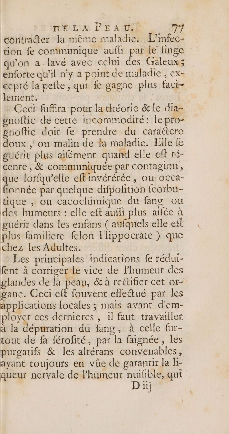 D'É LA PE AU. ei contra@er la même maladie: Linfec- tion fe communique aufli par ie linge qu’on a lavé avec celui des Galeux; enforte qu'il n’y a point de maladie , ex- écpté la pefte , qui fe gagne plus faci- lement. | Ceci fufira pour la théorie &amp; le dia- noftic de cette incommodité: le pro- gnoftic doit fe prendre du caractere doux ,' ou malin de la maladie. Elle fe guérit plus aifément quand elle eft ré- cente, &amp; communiquée par contagion, que lorfqu’elle eftinvétérée , où occa- fionnée par quelque difpofition fcorbu- tique , ou cacochimique du fang ou des humeurs : elle eft auffi plus atfée à guérir dans les enfans ( aufquels elle eft plus familiere felon Hippocrate ) que chez les Adultes. Les principales indications fe rédui- fent à corriger le vice de l’humeur des glandes de la peau, &amp; à rectifier cet or- gane. Ceci elt fouvent effeétué par les applications locales ; mais avant d’em- ployer ces dernieres , 1l faut travailler a la dépuration du fang, à celle fur- tout de fa férofité, par la faignée, les purgatifs &amp; les altérans convenables, ayant toujours en vûe de garanur Ja It- queur nervale de Phumeur nuifible, qui