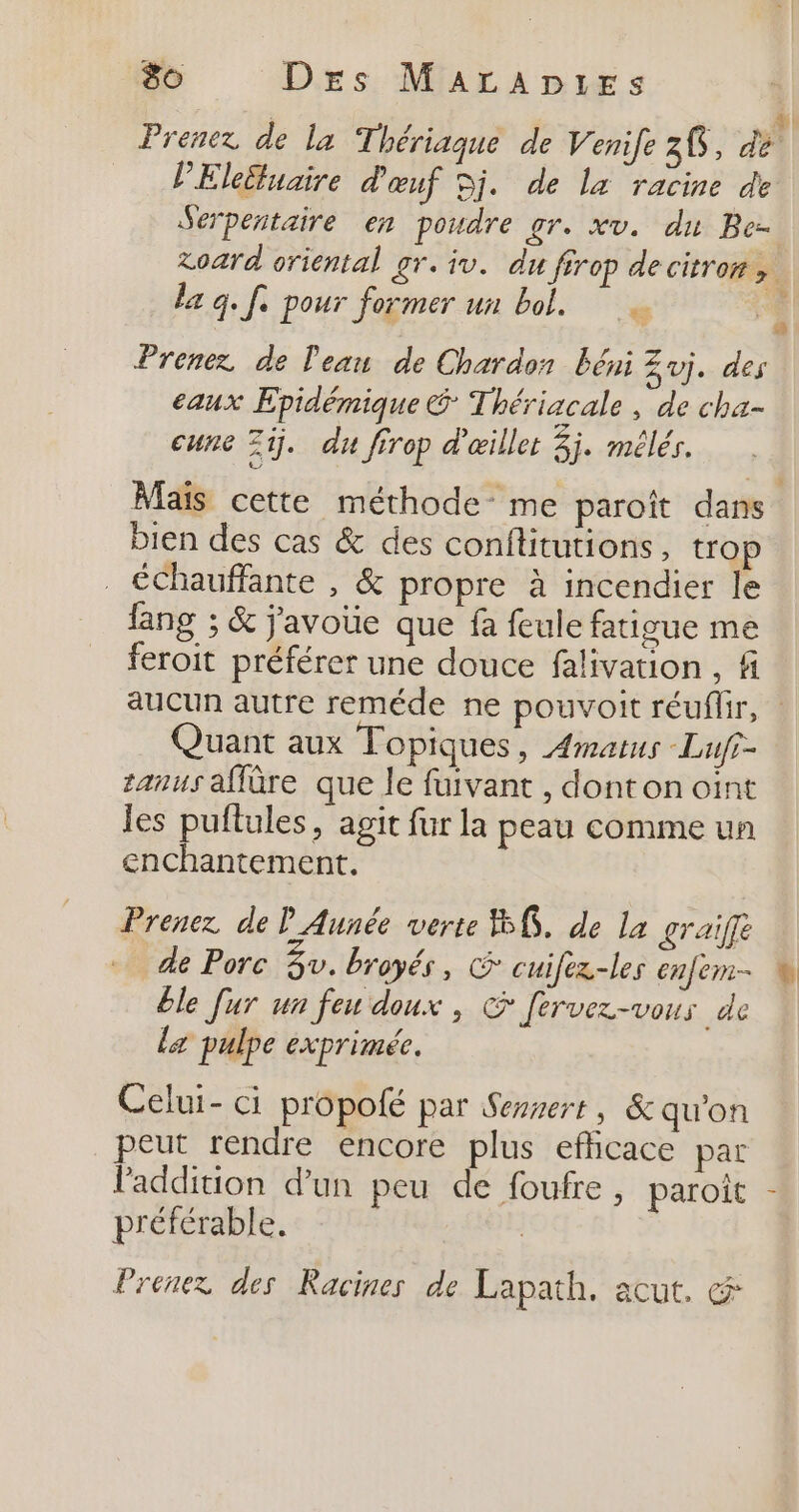 x 4; Prenez de la Thériaque de Venife 20, dé PElettuaire d'œuf Dj. de la racine de Serpentaire en poudre gr. xv. du Be- zoard oriental gr. iv. du firop de citrons la q. fe pour former un bol. Prenez de Pean de Chardon béni Zvj. des eaux Epidémique &amp; Thériacale , de cha- cune Zi. du firop d'œillet 3j. mélés. Maïs cette méthode me paroît dans bien des cas &amp; des conftitutions, trop . éChauffante , &amp; propre à incendier le fang ; &amp; j'avoue que fa feule fatigue me feroit préférer une douce falivation , f aucun autre reméde ne pouvoit réuflir, | Quant aux Topiques , Amatus Lufr- zanus affûre que le fuivant , dont on oint les puflules, agit fur la peau comme un enchantement. Prenez de P Aunée verte 8, de la graifle de Porc 4v. broyés, &amp; cuifez-les enfem- ble [ur un feu doux, Jervez-vous de la pulpe exprimée. Celui- ci propolé par Sersert , &amp; qu'on peut rendre encore plus efficace par Paddition d’un peu de foufre, paroît - préférable. | Prenez des Racines de Lapath. acut. &amp;