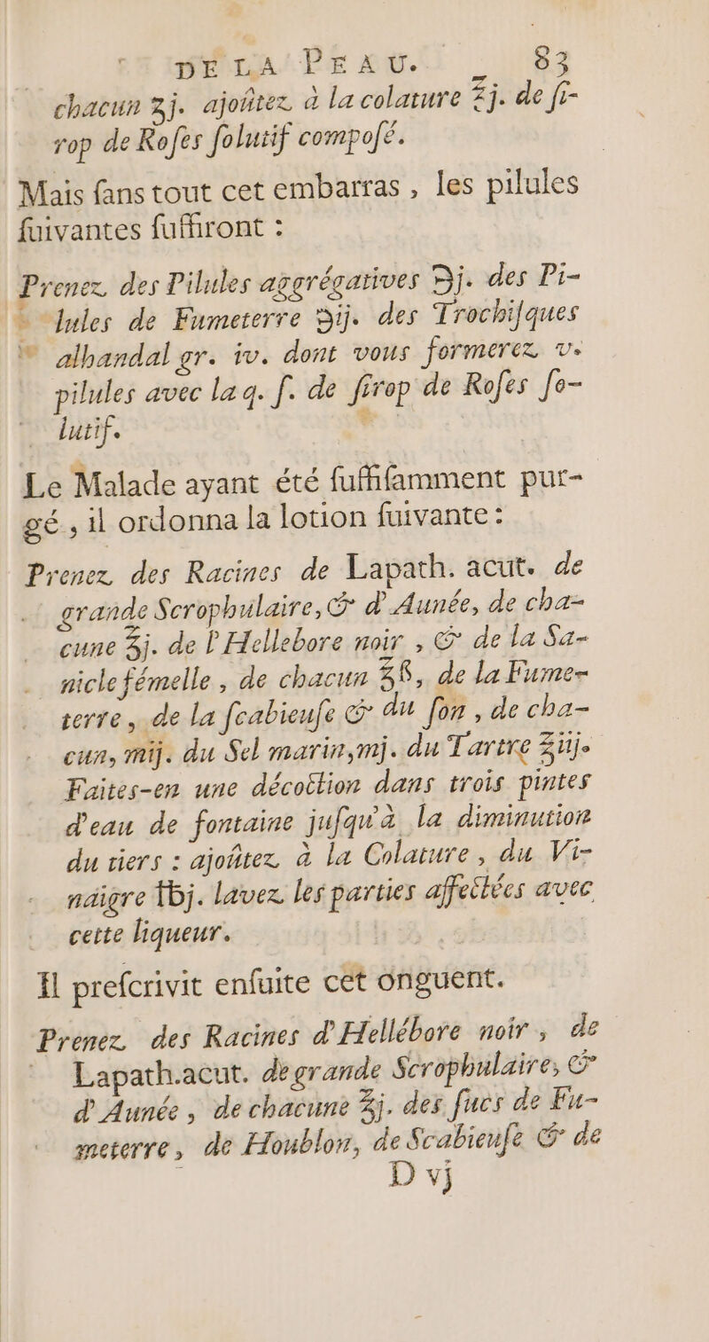 chacun 3j. ajoñtez à la colature £j. de [- rop de Rofes folutif compojé. Mais fans tout cet embarfas , les pilules fuivantes fufhront : Prenez des Pilules aggrégarives Dj. des Pi- … lules de Fumeterre Di. des Trochifques ® albandal gr. iv. dont vous formerez ve pilules avec la q. [. de firop de Rofes [e- lutif. : Le Malade ayant été fufifamment pur- gé, il ordonna la lotion fuivante : Prenez des Racines de Lapath. acut. de grande Scrophulaire, d_ Aunée, de cha- cune 3j. de l'Hellebore noir , &amp; de la Sa- nicle fémelle, de chacun 38, de la Fume- terre, de la fcabieufe du for , de cha- cun, mi. du Sel marin,mj. du Tartre 3üj. Faites-en une décoition dans trois pintes d'eau de fontaine jufqu'à la diminutior du tiers : ajoñtez à la Colature, du Vi- nagre 1j. lavez les parties affeihées avec cette liqueur. H prefcrivit enfuite cet onguent. Prenez des Racines d'Hellébore noir, de Lapath.acut. de grande Scrophulaire, &gt; d'Aunée , de chacune 3j. des fucs de Fu- meterre, de Houblon, de Scabieufe &amp; de D vj