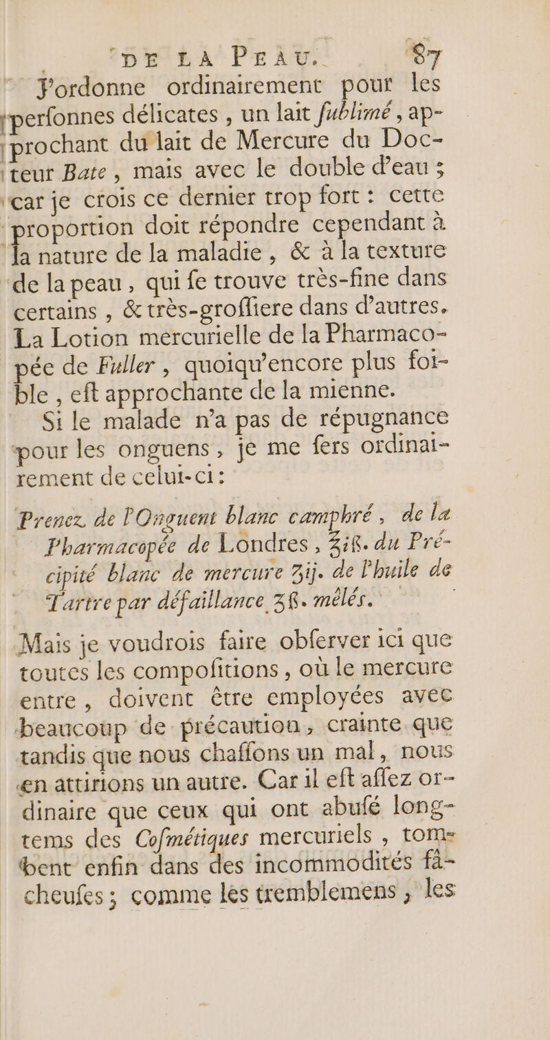 Fordonne ordinairement pour les rperfonnes délicates , un lait fublimé , ap- {prochant du lait de Mercure du Doc- teur Bate, mais avec le double d’eau ; ‘çar je crois ce dernier trop fort: cette ‘proportion doit répondre cependant à Ex nature de la maladie, &amp; à la texture “de la peau , qui fe trouve très-fine dans certains , &amp;très-grofliere dans d’autres. La Lotion mércurielle de la Pharmaco- pée de Fuller, quoiqw’encore plus foi- ble , eft approchante de la mienne. Sile malade n’a pas de répugnance pour les onguens, je me fers ordinai- rement de celut-ci: Prenez de lOnguent blanc camphré, de La Pharmacopée de Londres, Zik. du Pré- cipité blanc de mercure 3ij. de l'huile de Tartre par défaillance 38. mélés. Mais je voudrois faire obferver ici que toutes les compolitions , où le mercure entre, doivent être employées avec beaucoup de précaution, crainte. que tandis que nous chaffons un mal, nous €n attirions un autre. Car il eft affez or- dinaire que ceux qui ont abufé long- tems des Cofmétiques mercuriels , tom bent enfin dans des incommodités fà- cheufes ; comme les tremblemens , les